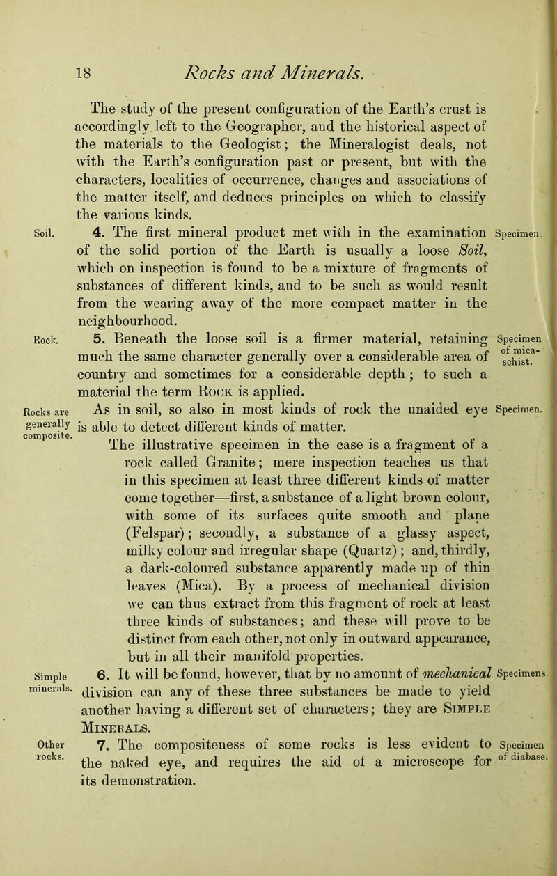 The study of the present configuration of the Earth’s crust is accordingly left to the Geographer, and the historical aspect of the materials to the Geologist; the Mineralogist deals, not with the Earth’s configuration past or present, but with the characters, localities of occurrence, changes and associations of the matter itself, and deduces principles on which to classify the various kinds. Soil. 4. The first mineral product met with in the examination Specimen, of the solid portion of the Earth is usually a loose Soil, which on inspection is found to be a mixture of fragments of substances of different kinds, and to be such as would result from the wearing away of the more compact matter in the neighbourhood. Rock. 5. Beneath the loose soil is a firmer material, retaining Specimen much the same character generally over a considerable area of °chist.a country and sometimes for a considerable depth ; to such a material the term liocit is applied. Rocks are As in soil, so also in most kinds of rock the unaided eye Specimen, generally jg ap]e detect different kinds of matter*. composite. . ... . The illustrative specimen in the case is a fragment ot a rock called Granite; mere inspection teaches us that in this specimen at least three different kinds of matter come together—first, a substance of alight brown colour, with some of its surfaces quite smooth and plane (Felspar); secondly, a substance of a glassy aspect, milky colour and irregular shape (Quartz) ; and, thirdly, a dark-coloured substance apparently made up of thin leaves (Mica). By a process of mechanical division we can thus extract from this fragment of rock at least three kinds of substances; and these will prove to be distinct from each other, not only in outward appearance, but in all their manifold properties. Simple 6. It will be found, however, that by no amount of mechanical Specimens, minerals, (Jivisi0n can any of these three substances be made to yield another having a different set of characters; they are Simple Minerals. Other 7. The compositeness of some rocks is less evident to Specimen rocks' the naked eye, and requires the aid of a microscope for ofdiabase- its demonstration.