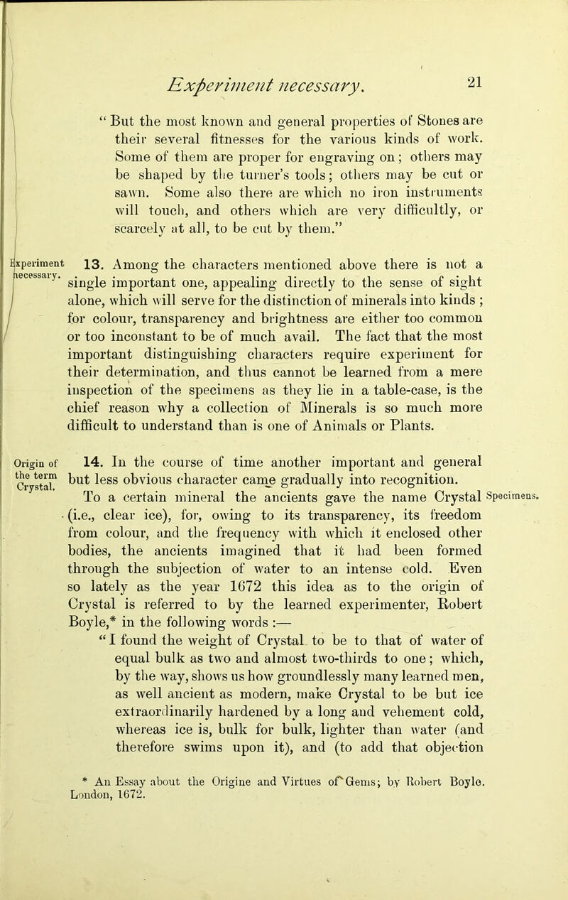 “ But the most known and general properties of Stones are their several fitnesses for the various kinds of work. Some of them are proper for engraving on; others may be shaped by the turner’s tools; others may be cut or sawn. Some also there are which no iron instruments will touch, and others which are very difficultly, or scarcely at all, to be cut by them.” Experiment 13, Among the characters mentioned above there is not a ecessai y. gjngje jmp01qant one, appealing directly to the sense of sight j alone, which will serve for the distinction of minerals into kinds ; for colour, transparency and brightness are either too common or too inconstant to be of much avail. The fact that the most important distinguishing characters require experiment for their determination, and thus cannot be learned from a mere inspection of the specimens as they lie in a table-case, is the chief reason why a collection of Minerals is so much more difficult to understand than is one of Animals or Plants. Origin of the term Crystal, 14. In the course of time another important and general but less obvious character came gradually into recognition. To a certain mineral the ancients gave the name Crystal Specimens, (i.e., clear ice), for, owing to its transparency, its freedom from colour, and the frequency with which it enclosed other bodies, the ancients imagined that it had been formed through the subjection of water to an intense cold. Even so lately as the year 1672 this idea as to the origin of Crystal is referred to by the learned experimenter, Robert Boyle,* in the following words :— “ I found the weight of Crystal to be to that of water of equal bulk as two and almost two-thirds to one; which, by the way, shows us how groundlessly many learned men, as well ancient as modern, make Crystal to be but ice extraordinarily hardened by a long aud vehement cold, whereas ice is, bulk for bulk, lighter than water (and therefore swims upon it), and (to add that objection * An Essay about the Origine and Virtues oCGfems; by Robert Boyle. London, 1672.