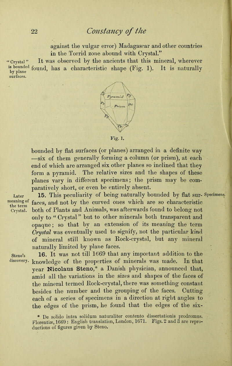 “ Crystal ” is bounded by plane surfaces. Later meaning of the term Crystal. Steno’s discovery against the vulgar error) Madagascar and other countries in the Torrid zone abound with Crystal.” It was observed by the ancients that this mineral, wherever found, has a characteristic shape (Fig. 1). It is naturally bounded by flat surfaces (or planes) arranged in a definite way —six of them generally forming a column (or prism), at each end of which are arranged six other planes so inclined that they form a pyramid. The relative sizes and the shapes of these planes vary in different specimens; the prism may be com- paratively short, or even be entirely absent. 15. This peculiarity of being naturally bounded by flat sur- Specimens, faces, and not by the curved ones which are so characteristic both of Plants and Animals, was afterwards found to belong not only to “ Crystal” but to other minerals both transparent and opaque; so that by an extension of its meaning the term Crystal was eventually used to signify, not the particular kind of mineral still known as Rock-crystal, but any mineral naturally limited by plane faces. 16. It was not till 1669 that any important addition to the knowledge of the properties of minerals was made. In that year Nicolaus Steno,* a Danish physician, announced that, amid all the variations in the sizes and shapes of the faces of the mineral termed Rock-crystal, there was something constant besides the number and the grouping of the faces. Cutting- each of a series of specimens in a direction at right angles to the edges of the prism, he found that the edges of the six- * De solido intra solidum naturaliter contento dissertationis prodromus. Florentise, 1.669 : English translation, London, 1671. Figs. 2 and 3 are repro- ductions of figures given by Steno.