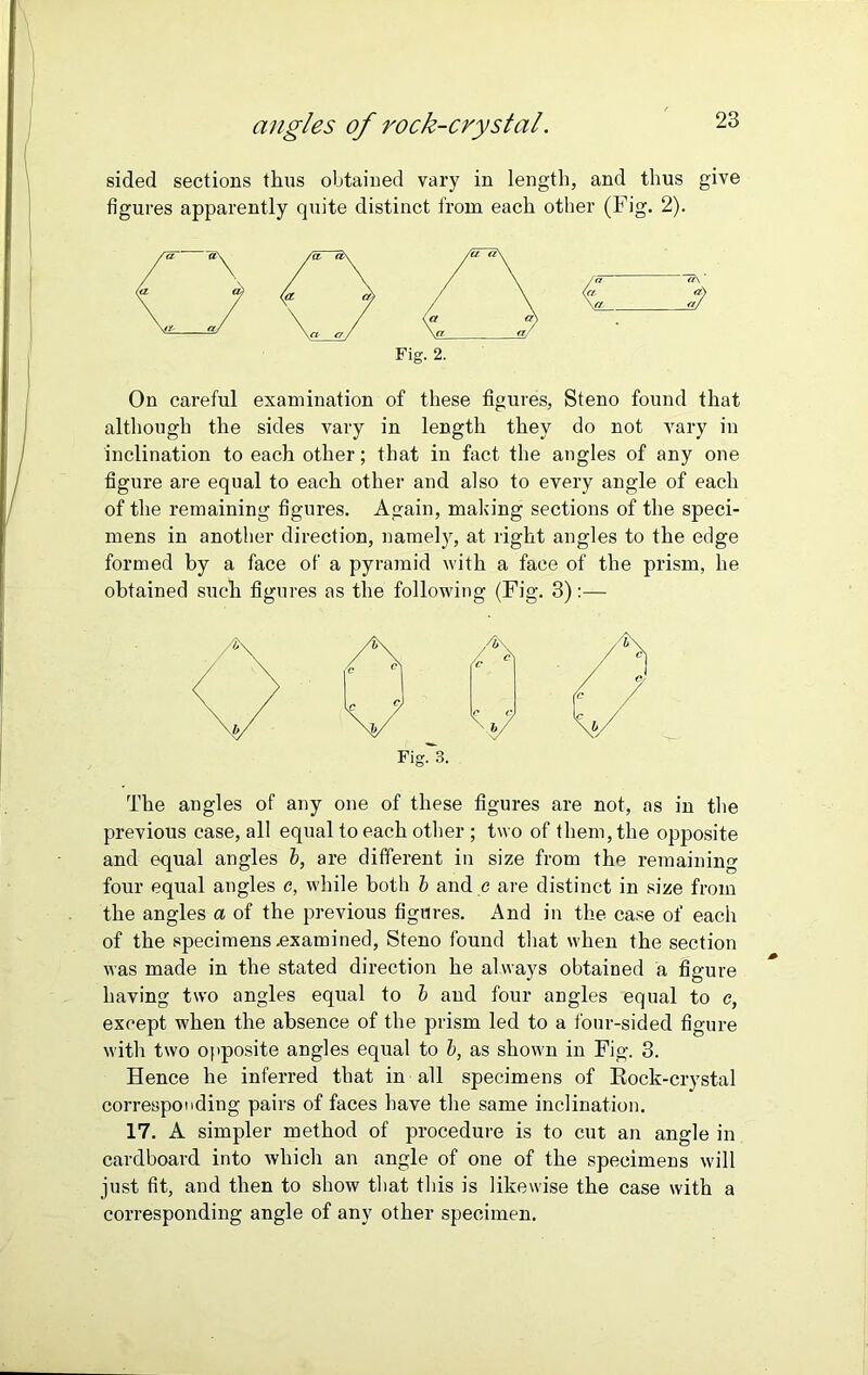 angles of rock-crystal. sided sections thus obtained vary in length, and thus give figures apparently quite distinct from each other (Fig. 2). On careful examination of these figures, Steno found that although the sides vary in length they do not vary in inclination to each other; that in fact the angles of any one figure are equal to each other and also to every angle of each of the remaining figures. Again, making sections of the speci- mens in another direction, namely, at right angles to the edge formed by a face of a pyramid with a face of the prism, he obtained such figures as the following (Fig. 3):— The angles of any one of these figures are not, as in the previous case, all equal to each other ; two of them, the opposite and equal angles b, are different in size from the remaining four equal angles c, while both b and c are distinct in size from the angles a of the previous figures. And in the case of each of the specimens .examined, Steno found that when the section was made in the stated direction he always obtained a figure having two angles equal to b and four angles equal to c, except when the absence of the prism led to a four-sided figure with two opposite angles equal to b, as shown in Fig. 3. Hence he inferred that in all specimens of Rock-crystal corresponding pairs of faces have the same inclination. 17. A simpler method of procedure is to cut an angle in cardboard into which an angle of one of the specimens will just fit, and then to show that this is likewise the case with a corresponding angle of any other specimen. Fig. 2. Fig. 3.