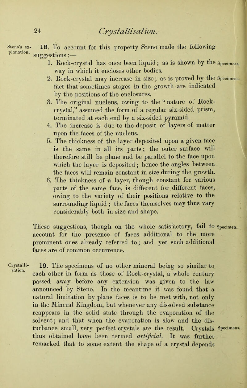 Steno’s ex- planation. Crystalli- sation. . 24 Crystallisation. 18. To account for this property Steno made the following suggestions:— 1. Rock-crystal has once been liquid ; as is shown by the Specimens, way in which it encloses other bodies. 2. Rock-crystal may increase in size; as is proved by the Specimens, fact that sometimes stages in the growth are indicated by the positions of the enclosures. 3. The original nucleus, owing to the “nature of Rock- crystal,” assumed the form of a regular six-sided prism, terminated at each end by a six-sided pyramid. 4. The increase is due to the deposit of layers of matter upon the faces of the nucleus. 5. The thickness of the layer deposited upon a given face is the same in all its parts; the outer surface will therefore still be plane and be parallel to the face upon which the layer is deposited ; hence the angles between the faces will remain constant in size during the growth. 6. The thickness of a layer, though constant for various parts of the same face, is different for different faces, owing to the variety of their positions relative to the surrounding liquid ; the faces themselves may thus vary considerably both in size and shape. These suggestions, though on the whole satisfactory, fail to Specimen, account for the presence of faces additional to the more prominent ones already referred to; and yet such additional faces are of common occurrence. 19. The specimens of no other mineral being so similar to each other in form as those of Rock-crystal, a whole century passed away before any extension was given to the law announced by Steno. In the meantime it was found that a natural limitation by plane faces is to be met with, not only in the Mineral Kingdom, but whenever any dissolved substance reappears in the solid state through the evaporation of the solvent; and that when the evaporation is slow and the dis- turbance small, very perfect crystals are the result. Crystals Specimens, thus obtained have been termed artificial. It was further remarked that to some extent the shape of a crystal depends