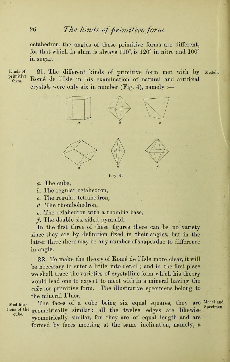 octahedron, the angles of these primitive forms are different, for that which in alum is always 110°, is 120° in nitre and 100° in sugar. Kinds of 21. The different kinds of primitive form met with by Prform!'e Rome de 1’Isle in his examination of natural and artificial crystals were only six in number (Fig. 4), namely :— a. The cube, b. The regular octahedron, c. The regular tetrahedron, d. The rhombohedron, e. The octahedron with a rhombic base, f. The double six-sided pyramid. In the first three of these figures there can be no variety since they are by definition fixed in their angles, but in the latter three there may be any number of shapes due to difference in angle. 22. To make the theory of Rome de l’Isle more clear, it will be necessary to enter a little into detail; and in the first place we shall trace the varieties of crystalline form which his theory would lead one to expect to meet with in a mineral having the cube for primitive form. The illustrative specimens belong to the mineral Fluor. Modifica- The faces of a cube being six equal squares, they are tions of the geometrically similar: all the twelve edges are likewise geometrically similar, for they are of equal length and are formed by faces meeting at the same inclination, namely, a Models. Model and