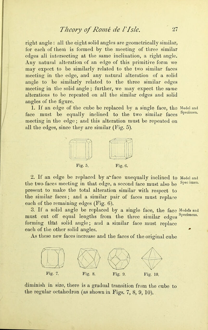 right angle : all the eight solid angles are geometrically similar, for each of them is formed by the meeting of three similar edges all intersecting at the same inclination, a right angle. Any natural alteration of an edge of this primitive form we may expect to be similarly related to the two similar faces meeting in the edge, and any natural alteration of a solid angle to be similarly related to the three similar edges meeting in the solid angle ; further, we may expect the same alterations to be repeated on all the similar edges and solid angles of the figure. 1. If an edge of the cube be replaced by a single face, the Model and face must be equally inclined to the two similar faces sPeoimen- meeting in the edge; and this alteration must be repeated on all the edges, since they are similar (Fig. 5). Fig. 6. 2. If an edge be replaced by a^face unequally inclined to Model and the two-faces meeting in that edge, a second face must also be sPecirae11, present to make the total alteration similar with respect to the similar faces; and a similar pair of faces must replace each of the remaining edges (Fig. 6). 3. If a solid angle be replaced by a single face, the face Models and must cut off equal lengths from the three similar edges sPeclmens- forming th'at solid angle; and a similar face must replace each of the other solid angles. * As these new faces increase and the faces of the original cube Fig. 5. Fig. 7. Fig. 8. Fig. 9. Fig. 10. diminish in size, there is a gradual transition from the cube to the regular octahedron (as shown in Figs. 7, 8, 9, 10).
