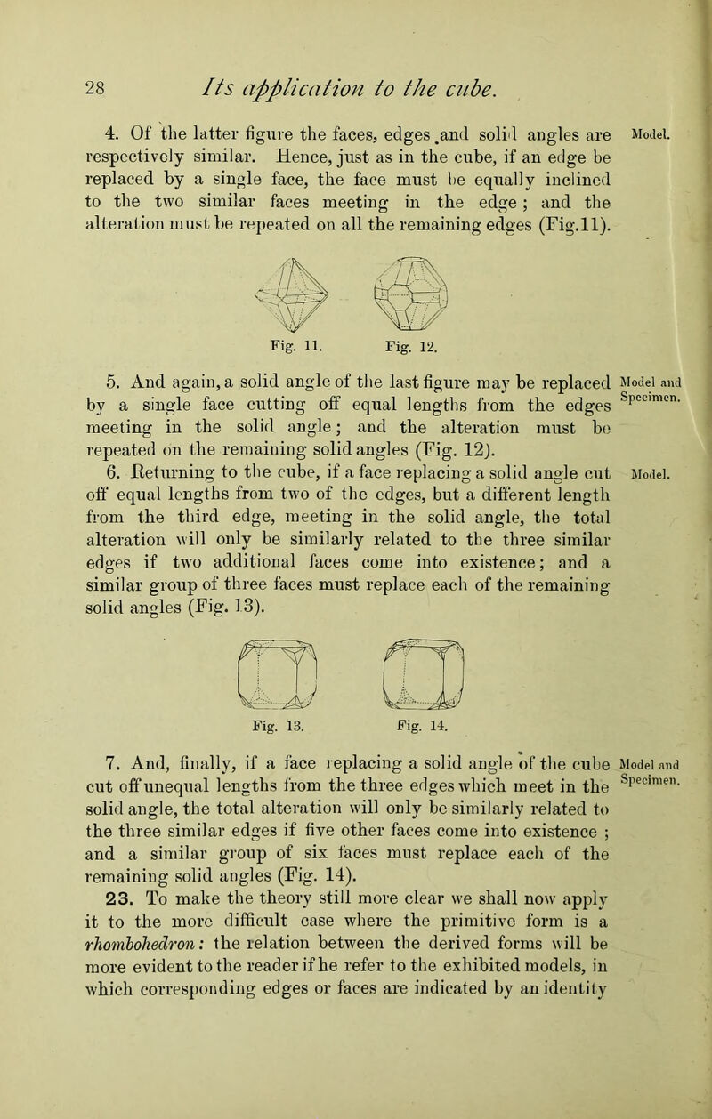 4. Of the latter figure the faces, edges .and solid angles are respectively similar. Hence, just as in the cube, if an edge be replaced by a single face, the face must he equally inclined to the two similar faces meeting in the edge; and the alteration must be repeated on all the remaining edges (Fig.ll). Fig. 11. Fig. 12. 5. And again, a solid angle of the last figure may be replaced by a single face cutting off equal lengths from the edges meeting in the solid angle; and the alteration must be repeated on the remaining solid angles (Fig. 12). 6. .Returning to the cube, if a face replacing a solid angle cut off equal lengths from two of the edges, but a different length from the third edge, meeting in the solid angle, the total alteration will only be similarly related to the three similar edges if two additional faces come into existence; and a similar group of three faces must replace each of the remaining solid angles (Fig. 13). Fig. 13. Fig. 14. 7. And, finally, if a face replacing a solid angle of the cube cut off unequal lengths from the three edges which meet in the solid angle, the total alteration will only be similarly related to the three similar edges if five other faces come into existence ; and a similar group of six faces must replace each of the remaining solid angles (Fig. 14). 23. To make the theory still more clear we shall now apply it to the more difficult case where the primitive form is a rhombohedron: the relation between the derived forms will be more evident to the reader if he refer to the exhibited models, in which corresponding edges or faces are indicated by an identity Model. Model and Specimen. Model. Model and