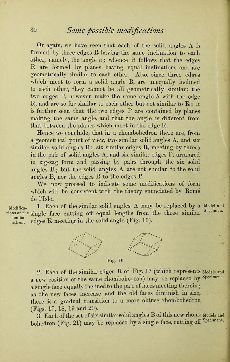 Modifica- tions of the rhornbo- hedron. 30 Some possible modifications Or again, we have seen that each of the solid angles A is formed by three edges R having the same inclination to each other, namely, the angle a; whence it follows that the edges R are formed by planes having equal inclinations and are geometrically similar to each other. Also, since three edges which meet to form a solid angle B, are unequally inclined to each other, they cannot be all geometrically similar; the two edges P, however, make the same angle b with the edge R, and are so far similar to each other but not similar to R; it is further seen that the two edges P are contained by planes making the same angle, and that the angle is different from that between the planes which meet in the edge R. Hence we conclude, that in a rhombohedron there are, from a geometrical point of view, two similar solid angles A, and six similar solid angles B ; six similar edges R, meeting by threes in the pair of solid angles A, and six similar edges P, arranged in zig-zag form and passing by pairs through the six solid angles B; but the solid angles A are not similar to the solid angles B, nor the edges R to the edges P. We now proceed to indicate some modifications of form which will be consistent with the theory enunciated by Rome de l’lsle. 1. Each of the similar solid angles A may be replaced by a Model and single face cutting off equal lengths from the three similar sPecimen- edges R meeting in the solid angle (Fig. 16). Fig. 16 2. Each of the similar edges R of Fig. 17 (which represents Models and a new position of the same rhombohedron) may be replaced by Specimens, a single face equally inclined to the pair of faces meeting therein ; as the new faces increase and the old faces diminish in size, there is a gradual transition to a more obtuse rhombohedron (Figs. 17, 18, 19 and 20). 3. Each of the set of six similar solid angles B of this new rhom- Models and bohedron (Fig. 21) may be replaced by a single face, cutting off Specimens.