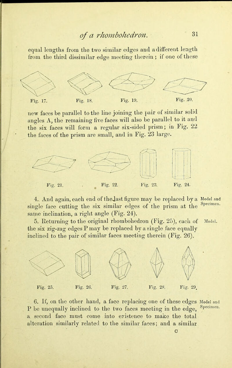 of a rhombohedron. equal lengths from the two similar edges and a different length from the third dissimilar edge meeting therein ; if one of these Fig. 17. Fig. IS. Fig. 19. Fig. 20. new faces be parallel to the line joining the pair of similar solid angles A, the remaining five faces will also be parallel to it and the six faces will form a regular six-sided prism; in Fig. 22 the faces of the prism are small, and in Fig. 23 large. 4. And again, each end of thedast figure may be replaced by a Model and single face cutting the six similar edges of the prism at the sPeoimen- same inclination, a right angle (Fig. 24). 5. Returning to the original rhombohedron (Fig. 25), each of Model, the six zig-zag edges P may be replaced by a single face equally inclined to the pair of similar faces meeting therein (Fig. 26). Fig. 25. Fig. 2G. Fig. 27. Fig. 2S. Fig. 29. 6. If, on the other hand, a face replacing one of these edges Model and P be unequally inclined to the two faces meeting in the edge, sPecimen- a second face must come into existence to make the total alteration similarly related to the similar faces; and a similar c