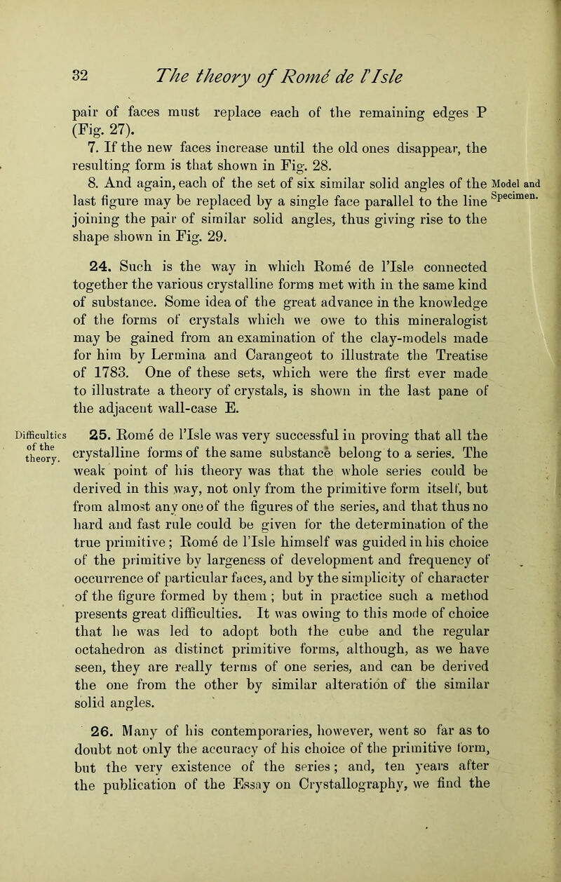 Difficulties of the theory. 32 The theory of Romd de l'Isle pair of faces must replace each of the remaining edges P (Fig. 27). 7. If the new faces increase until the old ones disappear, the resulting form is that shown in Fig. 28. 8. And again, each of the set of six similar solid angles of the Model and last figure may be replaced by a single face parallel to the line bPecimen- joining the pair of similar solid angles, thus giving rise to the shape shown in Fig. 29. 24. Such is the way in which Rome de l’lsle connected together the various crystalline forms met with in the same kind of substance. Some idea of the great advance in the knowledge of the forms of crystals which we owe to this mineralogist may be gained from an examination of the clay-models made for him by Lermina and Carangeot to illustrate the Treatise of 1783. One of these sets, which were the first ever made to illustrate a theory of crystals, is shown in the last pane of the adjacent wall-case E. 25. Rome de l’lsle was very successful in proving that all the crystalline forms of the same substance belong to a series. The weak point of his theory was that the whole series could be derived in this way, not only from the primitive form itself, but from almost any one of the figures of the series, and that thus no hard and fast rule could be given for the determination of the true primitive ; Rome de l’lsle himself was guided in his choice of the primitive by largeness of development and frequency of occurrence of particular faces, and by the simplicity of character of the figure formed by them ; but in practice such a method presents great difficulties. It was owing to this mode of choice that he was led to adopt both the cube and the regular octahedron as distinct primitive forms, although, as we have seen, they are really terms of one series, and can be derived the one from the other by similar alteration of the similar solid angles. 26. Many of his contemporaries, however, went so far as to doubt not only the accuracy of his choice of the primitive form, but the very existence of the series; and, ten years after the publication of the Essay on Crystallography, we find the