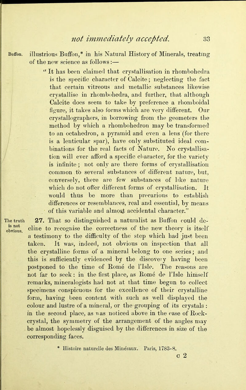 Buffon. illustrious Buffon,* in his Natural History of Minerals, treating of the new science as follows:— “ It has been claimed that crystallisation in rhombohedra is the specific character of Calcite; neglecting the fact that certain vitreous and metallic substances likewise crystallise in rhombohedra, and further, that although Calcite does seem to take by preference a rhomboidal figure, it takes also forms which are very different. Our crystallographers, in borrowing from the geometers the method by which a rhombohedron may be transformed1 to an octahedron, a pyramid and even a lens (for there is a lenticular spar), have only substituted ideal com- binations for the real facts of Nature. No crystallisa- tion will ever afford a specific character, for the variety is infinite ; not only are there forms of crystallisation common tb several substances of different nature, but, conversely, there are few substances of like nature which do not offer different forms of crystallisation. It would thus be more than precarious to establish differences or resemblances, real and essential, by means of this variable and almost accidental character.” The truth 27. That so distinguished a naturalist as Buffon could de- obvious c^'lie f° recognise the correctness of the new theory is itself a testimony to the difficulty of the step which had just been taken. It was, indeed, not obvious on inspection that all the crystalline forms of a mineral belong to one series; and this is sufficiently evidenced by the discoveiy having been postponed tb the time of Rome de l’lsle. The reasons are not far to seek: in the first place, as Rome de l’lsle himself remarks, mineralogists had not at that time begun to collect specimens conspicuous for the excellence of their crystalline form, having been content with such as well displayed the colour and lustre of a mineral, or the grouping of its crystals : in the second place, as was noticed above in the case of Rock- crystal, the symmetry of the arrangement of the angles may be almost hopelessly disguised by the differences in size of the corresponding faces. * Histoire naturelle des Mineraux. Paris, 1783-8. c 2