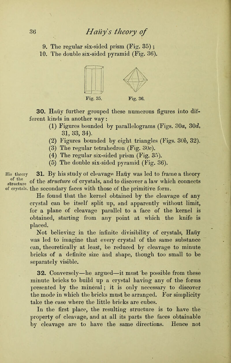 9. The regular six-sided prism (Fig. 35); 10. The double six-sided pyramid (Fig. 36). Fig. 35. Fig. 36. 30. Haiiy further grouped these numerous figures into dif- ferent kinds in another way : (1) Figures bounded by parallelograms (Figs. 30a, 30d, 31, 33, 34). (2) Figures bounded by eight triangles (Figs. 30b, 32). (3) The regular tetrahedron (Fig. 30c). (4) The regular six-sided prism (Fig. 35). (5) The double six-sided pyramid (Fig. 36). His theory 31. By his study ot cleavage Haiiy was led to frame a theory structure the structure of crystals, and to discover a law which connects of crystals, the secondary faces with those of the primitive form. He found that the kernel obtained by the cleavage of any crystal can be itself split up, and apparently without limit, for a plane of cleavage parallel to a face of the kernel is obtained, starting from any point at which the knife is placed. Not believing in the infinite divisibility of crystals, Haiiy was led to imagine that every crystal of the same substance can, theoretically at least, be reduced by cleavage to minute bricks of a definite size and shape, though too small to be separately visible. 32. Conversely—he argued—it must be possible from these minute bricks to build up a crystal having any of the forms presented by the mineral; it is only necessary to discover the mode in which the bricks must be arranged. For simplicity take the case where the little bricks are cubes. In the first place, the resulting structure is to have the property of cleavage, and at all its parts the faces obtainable by cleavage are to have the same directions. Hence not