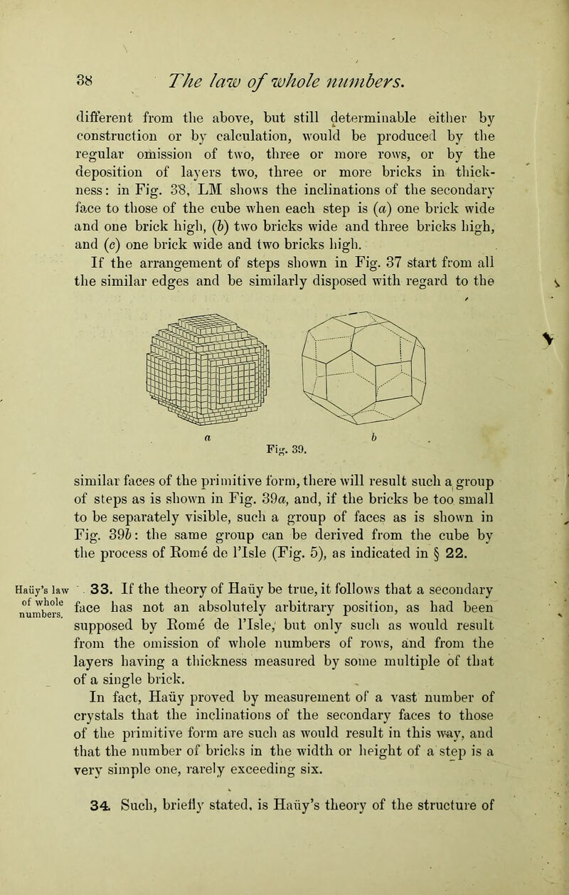 Haiiy’s law of whole numbers. \ ' 38 The law of whole numbers. different from the above, but still determinable either by construction or by calculation, would be produced by the regular omission of two, three or more rows, or by the deposition of layers two, three or more bricks in thick- ness: in Fig. 38, LM shows the inclinations of the secondary face to those of the cube when each step is (a) one brick wide and one brick high, (b) two bricks wide and three bricks high, and (e) one brick wide and two bricks high. If the arrangement of steps shown in Fig. 37 start from all the similar edges and be similarly disposed with regard to the Fix. 39. similar faces of the primitive form, there will result such a group of steps as is shown in Fig. 39a, and, if the bricks be too small to be separately visible, such a group of faces as is shown in Fig. 39b: the same group can be derived from the cube by the process of Rome de l’lsle (Fig. 5), as indicated in § 22. 33. If the theory of Hairy be true, it follows that a secondary face has not an absolutely arbitrary position, as had been supposed by Rome de l’lsle,' but only such as would result from the omission of whole numbers of rows, and from the layers having a thickness measured by some multiple of that of a single brick. In fact, Hariy proved by measurement of a vast number of crystals that the inclinations of the secondary faces to those of the primitive form are such as would result in this way, and that the number of bricks in the width or height of a step is a very simple one, rarely exceeding six. 34. Such, briefly stated, is Haiiy’s theory of the structure of