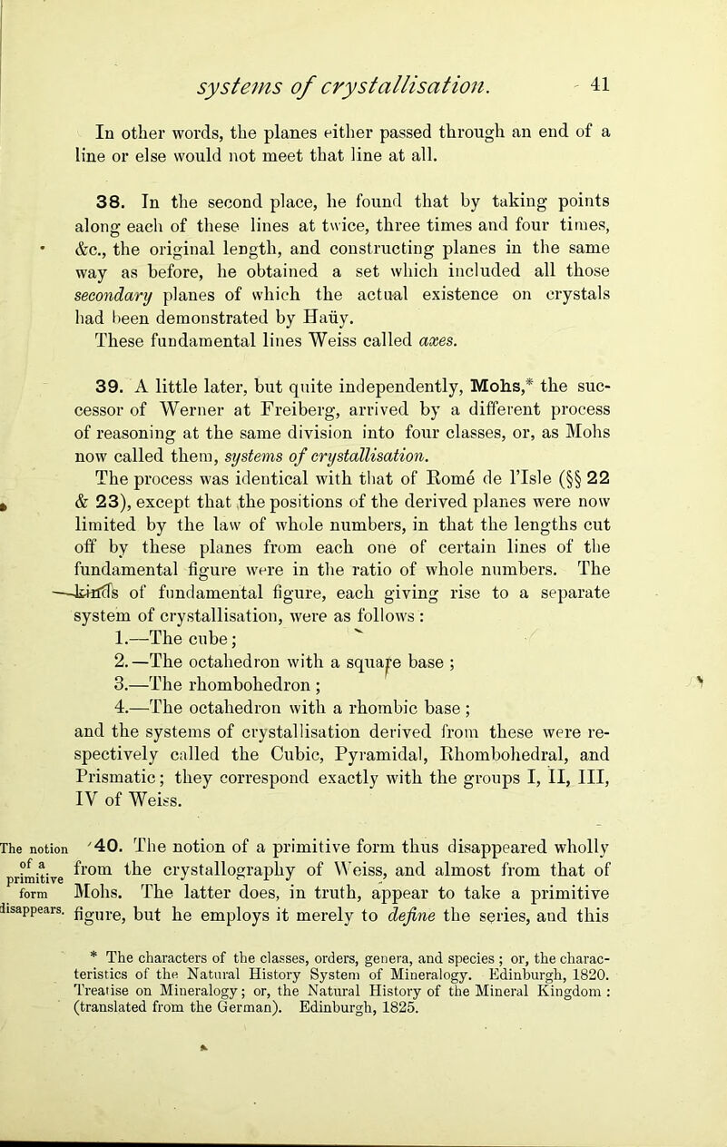 In other words, the planes either passed through an end of a line or else would not meet that line at all. 38. In the second place, he found that by taking points along each of these lines at twice, three times and four times, • &c., the original length, and constructing planes in the same way as before, he obtained a set which included all those secondary planes of which the actual existence on crystals had been demonstrated by Hauy. These fundamental lines Weiss called axes. 39. A little later, but quite independently, Mohs,* the suc- cessor of Werner at Freiberg, arrived by a different process of reasoning at the same division into four classes, or, as Mohs now called them, systems of crystallisation. The process was identical with that of Rome de l’lsle (§§ 22 » & 23), except that the positions of the derived planes were now limited by the law of whole numbers, in that the lengths cut off by these planes from each one of certain lines of the fundamental figure were in the ratio of whole numbers. The —Jihlds of fundamental figure, each giving rise to a separate system of crystallisation, were as follows : 1. —The cube; 2. —The octahedron with a square base ; 3. —The rhombohedron ; 4. —The octahedron with a rhombic base ; and the systems of crystallisation derived from these were re- spectively called the Cubic, Pyramidal, Rhombohedral, and Prismatic; they correspond exactly with the groups I, II, III, IV of Weiss. The notion '40. The notion of a primitive form thus disappeared wholly ?f ® from the crystallography of Weiss, and almost from that of form Mohs. The latter does, in truth, appear to take a primitive disappears. fjgUr6j but be employs it merely to define the series, and this * The characters of the classes, orders, genera, and species ; or, the charac- teristics of the Natural History System of Mineralogy. Edinburgh, 1820. Treatise on Mineralogy; or, the Natural History of the Mineral Kingdom: (translated from the German). Edinburgh, 1825.