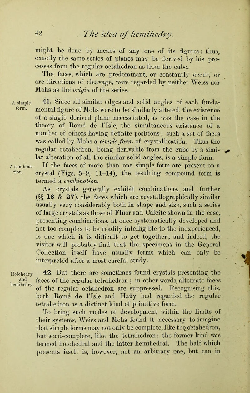 A simple form. A combina- tion. Holohedry and hemihedry. The idea of hemihedry. might be done by means of any one of its figures: thus, exactly the same series of planes may be derived by his pro- cesses from the regular octahedron as from the cube. The faces, which are predominant, or constantly occur, or are directions of cleavage, were regarded by neither Weiss nor Mohs as the origin of the series. 41. Since all similar edges and solid angles of each funda- mental figure of Mohs were to be similarly altered, the existence of a single derived plane necessitated, as was the case in the theory of Borne de lTsle, the simultaneous existence of a number of others having definite positions ; such a set of faces was called by Mohs a simple form of crystallisation. Thus the regular octahedron, being derivable from the cube by a simi- ^ lar alteration of all the similar solid angles, is a simple form. If the faces of more than one simple form are present on a crystal (Figs. 5-9, 11-14), the resulting compound form is termed a combination. As crystals generally exhibit combinations, and further (§§ 16 & 27), the faces which are crystallographically similar usually vary considerably both in shape and_size, such a series of large crystals as those of Fluor and Calcite shown in the case, presenting combinations, at once systematically developed and not too complex to be readily intelligible to the inexperienced, is one which it is difficult to get together; and indeed, the visitor will probably find that the specimens in the General Collection itself have usually forms which can only be interpreted after a most careful study. 42. But there are sometimes found crystals presenting the faces of the regular tetrahedron ; in other words, alternate faces of the regular octahedron are suppressed. Becognising this, both Borne de l’Isle and Hauy had regarded the regular tetrahedron as a distinct kind of primitive form. To bring such modes of development within the limits of their systems, Weiss and Mohs found it necessary to imagine that simple forms may not only be complete, like theo’ctakedron, but semi-complete, like the tetrahedron: the former kind was termed kolokedral and the latter liemihedral. The half which presents itself is, however, not an arbitrary one, but can in