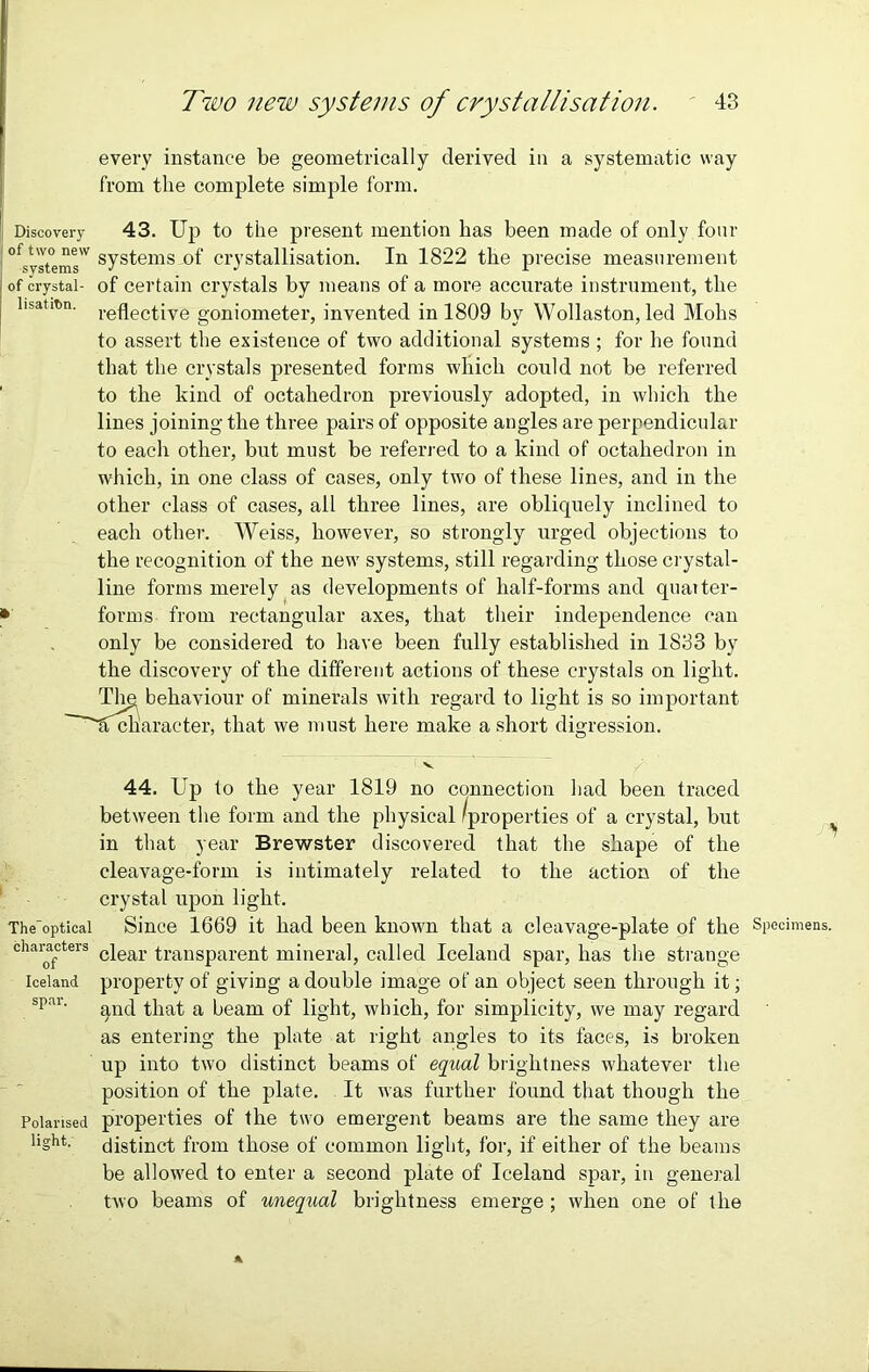 every instance be geometrically derived in a systematic way from the complete simple form. Discovery 43. Up to the present mention has been made of only four ofsyJt°e^®w systems_of crystallisation. In 1822 the precise measurement of crystal- of certain crystals by means of a more accurate instrument, the hsatitn. reflectiye goniometer, invented in 1809 by Wollaston, led Mohs to assert the existence of two additional systems ; for he found that the crystals presented forms which could not be referred to the kind of octahedron previously adopted, in which the lines joining the three pairs of opposite angles are perpendicular to each other, but must be referred to a kind of octahedron in which, in one class of cases, only two of these lines, and in the other class of cases, all three lines, are obliquely inclined to each other. Weiss, however, so strongly urged objections to the recognition of the new systems, still regarding those crystal- line forms merely as developments of half-forms and quarter- * forms from rectangular axes, that their independence can only be considered to have been fully established in 1833 by the discovery of the different actions of these crystals on light. The behaviour of minerals with regard to light is so important ~~~'lfckaracter, that we must here make a short digression. V 44. Up to the year 1819 no connection had been traced between the form and the physical 'properties of a crystal, but , in that year Brewster discovered that the shape of the cleavage-form is intimately related to the action of the crystal upon light. The’optical Since 1669 it had been known that a cleavage-plate of the Specimens, characters c|ear transparent mineral, called Iceland spar, has the strange Iceland property of giving a double image of an object seen through it; spai‘ qnd that a beam of light, which, for simplicity, we may regard as entering the plate at right angles to its faces, is broken up into two distinct beams of equal brightness whatever the position of the plate. It was further found that though the Polarised properties of the two emergent beams are the same they are l'ght- distinct from those of common light, for, if either of the beams be allowed to enter a second plate of Iceland spar, in general two beams of unequal brightness emerge; when one of the