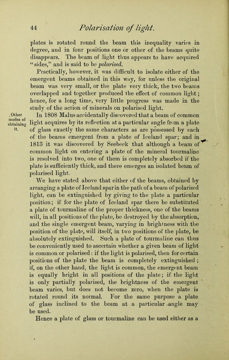 - Other modes of obtaining it. \ 44 Polarisation of light. plates is rotated round the beam this inequality varies in degree, and in four positions one or other of the beams quite disappears. The beam of light thus appears to have acquired “ sides,” and is said to be polarised. Practically, however, it was difficult to isolate either of the emergent beams obtained in this way, for unless the original beam was very small, or the plate very thick, the two beams overlapped and together produced the effect of common light; hence, for a long time, very little progress was made in the study of the action of minerals on polarised light. In 1808 Malus accidentally discovered that a beam of common light acquires by its reflection at a particular angle from a plate of glass exactly the same characters as are possessed by each of the beams emergent from a plate of Iceland spar; and in 1813 it was discovered by Seebeck that although a beam of ^ common light on entering a plate of the mineral tourmaline is resolved into two, one of them is completely absorbed if the plate is sufficiently thick, and there emerges an isolated beam of polarised light. We have stated above that either of the beams, obtained by arranging a plate of Iceland spar in the path of a beam of polarised light, can be extinguished by giving to the plate a particular position; if for the plate of Iceland spar there be substituted a plate of tourmaline of the proper thickness, one of the beams will, in all positions of the plate, be destroyed by the absorption, and the single emergent beam, varying in brightness with the position of the plate, will itself, in two positions of the plate, be absolutely extinguished. Such a plate of tourmaline can thus be conveniently used to ascertain whether a given beam of light is common or polarised: if the light is polarised, then for certain positions of the plate the beam is completely extinguished ; if, on the other hand, the light is common, the emergent beam is equally bright in all positions of the plate; if the light is only partially polarised, the brightness of the emergent beam varies, but does not become zero, when the plate is rotated round its normal. For the same purpose a plate of glass inclined to the beam at a particular -angle may be used. Hence a plate of glass or tourmaline can be used either as a