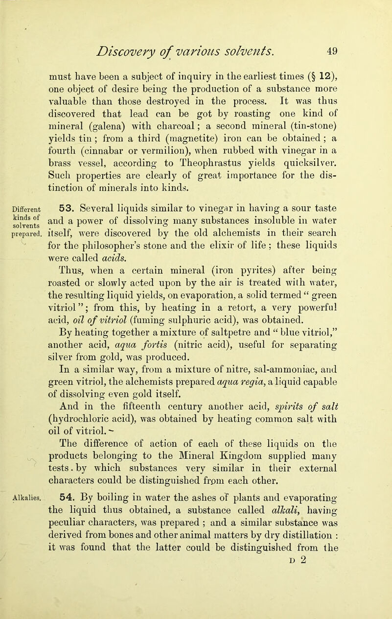 Different kinds of solvents prepared. Is. Alkalies. Discovery of various solvents. 49 must have been a subject of inquiry in the earliest times (§ 12), one object of desire being the production of a substance more valuable than those destroyed in the process. It was thus discovered that lead can be got by roasting one kind of mineral (galena) with charcoal; a second mineral (tin-stone) yields tin ; from a third (magnetite) iron can be obtained ; a fourth (cinnabar or vermilion), when rubbed with vinegar in a brass vessel, according to Theophrastus yields quicksilver. Such properties are clearly of great importance for the dis- tinction of minerals into kinds. 53. Several liquids similar to vinegar in having a sour taste and a power of dissolving many substances insoluble in water itself, were discovered by the old alchemists in their search for the philosopher’s stone and the elixir of life ; these liquids were called acids. Thus, when a certain mineral (iron pyrites) after being roasted or slowly acted upon by the air is treated with water, the resulting liquid yields, on evaporation, a solid termed “ green vitriol ”; from this, by heating in a retort, a very powerful acid, oil of vitriol (fuming sulphuric acid), was obtained. By heating together a mixture of saltpetre and “ blue vitriol,” another acid, aqua fortis (nitric acid), useful for separating silver from gold, was produced. In a similar way, from a mixture of nitre, sal-ammoniac, and green vitriol, the alchemists prepared aqua regia, a liquid capable of dissolving even gold itself. And in the fifteenth century another acid, spirits of salt (hydrochloric acid), was obtained by heating common salt with oil of vitriol. - The difference of action of each of these liquids on the products belonging to the Mineral Kingdom supplied many tests. by which substances very similar in their external characters could be distinguished from each other. 54. By boiling in water the ashes of plants and evaporating the liquid thus obtained, a substance called alkali, having- peculiar characters, was prepared ; and a similar substance was derived from bones and other animal matters by dry distillation : it was found that the latter could be distinguished from the d 2