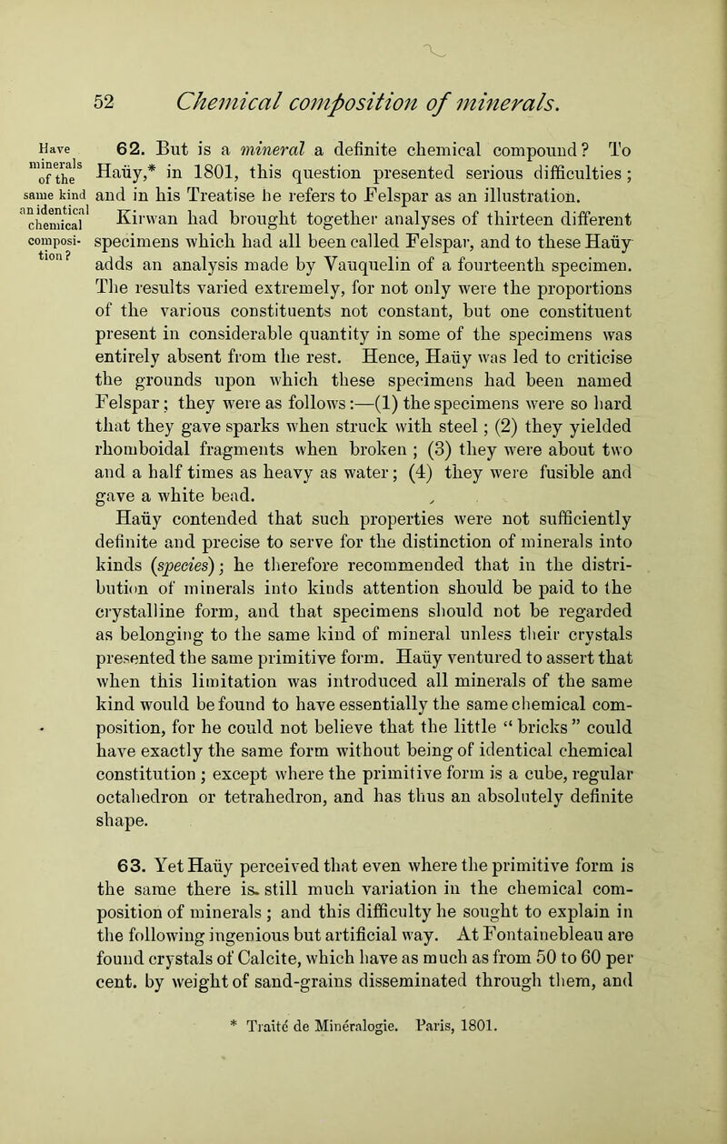 Have minerals of the same kind an identical chemical composi- tion? 52 Chemical composition of minerals. 62. But is a mineral a definite chemical compound? To Hafiy,* in 1801, this question presented serious difficulties; and in his Treatise be refers to Felspar as an illustration. Kirwan had brought together analyses of thirteen different specimens which had all been called Felspar, and to these Hauy adds an analysis made by Vauquelin of a fourteenth specimen. The results varied extremely, for not only were the proportions of the various constituents not constant, but one constituent present in considerable quantity in some of the specimens was entirely absent from the rest. Hence, Hafiy was led to criticise the grounds upon which these specimens had been named Felspar; they were as follows:—(1) the specimens were so hard that they gave sparks when struck with steel; (2) they yielded rhomboidal fragments when broken ; (3) they were about two and a half times as heavy as water; (4) they were fusible and gave a white bead. Hafiy contended that such properties were not sufficiently definite and precise to serve for the distinction of minerals into kinds (species); he therefore recommended that in the distri- bution of minerals into kinds attention should be paid to the crystalline form, and that specimens should not be regarded as belonging to the same kind of mineral unless tbeir crystals presented the same primitive form. Hauy ventured to assert that when this limitation was introduced all minerals of the same kind would be found to have essentially the same chemical com- position, for he could not believe that the little “ bricks ” could have exactly the same form without being of identical chemical constitution ; except where the primitive form is a cube, regular octahedron or tetrahedron, and has thus an absolutely definite shape. 63. Yet Hafiy perceived that even where the primitive form is the same there is. still much variation in the chemical com- position of minerals ; and this difficulty he sought to explain in the following ingenious but artificial way. At Fontainebleau are found crystals of Calcite, which have as much as from 50 to 60 per cent, by weight of sand-grains disseminated through them, and Tiaite de Mineralogie. Paris, 1801.