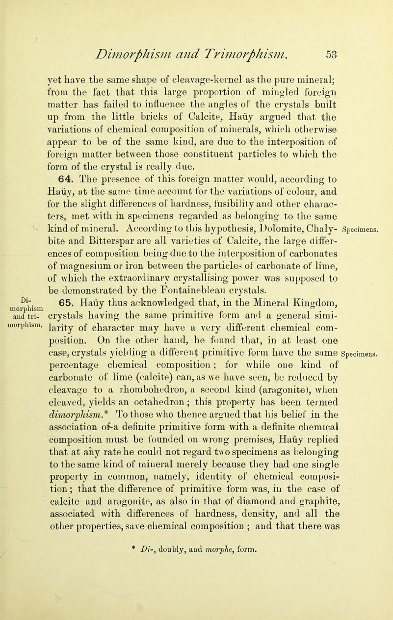yet have the same shape of cleavage-kernel as the pure mineral; from the fact that this large proportion of mingled foreign matter has failed to influence the angles of the crystals built up from the little bricks of Calcite, Hauy argued that the variations of chemical composition of minerals, which otherwise appear to be of the same kind, are due to the interposition of foreign matter between those constituent particles to which the form of the crystal is really due. 64. The presence of this foreign matter would, according to Hauy, at the same time account for the variations of colour, and for the slight differences of hardness, fusibility and other charac- ters, met with in specimens regarded as belonging to the same kind of mineral. According to this hypothesis, Dolomite, Chaly- Specimens, bite and Bitterspar are all varieties of Calcite, the large differ- ences of composition being due to the interposition of carbonates of magnesium or iron between the particles of carbonate of lime, of which the extraordinary crystallising power was supposed to be demonstrated by the Fontainebleau crystals. Dl‘ 65. Hauy thus acknowledged that, in the Mineral Kingdom, morphism J . ... \ ° . and tri- crystals haying the same primitive form ana a general simi- morphism. }arpy 0f character may have a very different chemical com- position. On the other hand, he found that, in at least one case, crystals yielding a different primitive form have the same Specimens, percentage chemical composition ; for while one kind of carbonate of lime (calcite) can, as we have seen, be reduced by cleavage to a rhombohedron, a second kind (aragonite), when cleaved, yields an octahedron; this property has been termed dimorphism* To those who thence argued that his belief in the association offa definite primitive form with a definite chemical composition must be founded on wrong premises, Hauy replied that at any rate he could not regard two specimens as belonging to the same kind of mineral merely because they had one single property in common, namely, identity of chemical composi- tion ; that the difference of primitive form was, in the case of calcite and aragonite, as also in that of diamond and graphite, associated with differences of hardness, density, and all the other properties, save chemical composition ; and that there was Di-, doubly, and morphe, form.