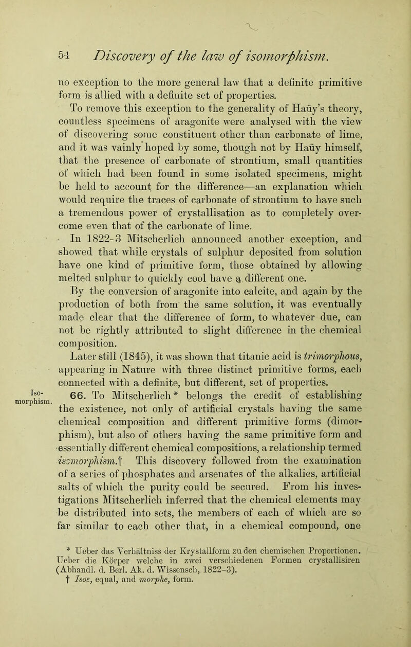 Iso- morphism. \ ■ 54 Discovery of the law of isomorphism. no exception to tlie more general law that a definite primitive form is allied with a definite set of properties. To remove this exception to the generality of Haiiy’s theory, countless specimens of aragonite were analysed with the view of discovering some constituent other than carbonate of lime, and it was vainly hoped by some, though not by Haiiy himself, that the presence of carbonate of strontium, small quantities of which had been found in some isolated specimens, might be held to account for the difference—an explanation which would require the traces of carbonate of strontium to have such a tremendous power of crystallisation as to completely over- come even that of the carbonate of lime. In 1822-3 Mitscherlich announced another exception, and showed that while crystals of sulphur deposited from solution have one kind of primitive form, those obtained by allowing melted sulphur to quickly cool have a different one. By the conversion of aragonite into calcite, and again by the production of both from the same solution, it was eventually made clear that the difference of form, to whatever due, can not be rightly attributed to slight difference in the chemical composition. Later still (1845), it was shown that titanic acid is trimorphous, appearing in Nature with three distinct primitive forms, each connected with a definite, but different, set of properties. 66. To Mitscherlich* belongs the credit of establishing the existence, not only of artificial crystals having the same chemical composition and different primitive forms (dimor- phism), but also of others having the same primitive form and essentially different chemical compositions, a relationship termed isomorphism.t This discovery followed from the examination of a series of phosphates and arsenates of the alkalies, artificial salts of which the purity conld be secured. From his inves- tigations Mitscherlich inferred that the chemical elements may be distributed into sets, the members of each of which are so far similar to each other that, in a chemical compound, one * Ueber das Verhiiltniss der Krystallfonn zu den chemisclien Proportionen. Ueber die Korper welche in zwei verschiedenen Formen crystallisiren (Abhandl. d. Berl. Ak. d. Wissenscli, 1822-3). t Isos, equal, and morplie, form.