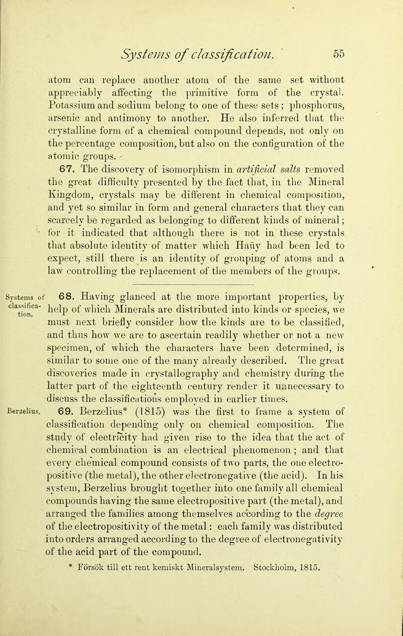 atom can replace another atom of the same set without appreciably affecting the primitive form of the crystal. Potassium and sodium belong to one of these sets; phosphorus, arsenic and antimony to another. He also inferred that the crystalline form of a chemical compound depends, not only on the percentage composition, but also on the configuration of the atomic groups. - 67. The discovery of isomorphism in artificial salts removed the great difficulty presented by the fact that, in the Mineral Kingdom, crystals may be different in chemical composition, and yet so similar in form and general characters that they can scarcely be regarded as belonging to different kinds of mineral; for it indicated that although there is not in these crystals that absolute identity of matter which Hatty had been led to expect, still there is an identity of grouping of atoms and a law controlling the replacement of the members of the groups. Systems of 68. Having glanced at the more important properties, by help of which Minerals are distributed into kinds or species, we must next briefly consider how the kinds are to be classified, and thus how we are to ascertain readily whether or not a new specimen, of which the characters have been determined, is similar to some one of the many already described. The great discoveries made in crystallography and chemistry during the latter part of the eighteenth century render it unnecessary to discuss the classifications employed in earlier times. Berzelius. 69. Berzelius* (1815) was the first to frame a system of classification depending only on chemical composition. The study of electricity had given rise to the idea that the act of chemical combination is an electrical phenomenon ; and that every chemical compound consists of two parts, the one electro- positive (the metal), the other electronegative (the acid). In his system, Berzelius brought together into one family all chemical compounds having the same electropositive part (the metal), and arranged the families among themselves according to the degree of the electropositivity of the metal: each family was distributed into orders arranged according to the degree of electronegativity of the acid part of the compound. * Forsok till ett rent kemiskt Mineralsystem. Stockholm, 1815.