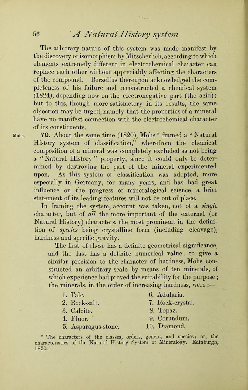 Mohs. The arbitrary nature of tliis system was made manifest by the discovery of isomorphism by Mitscherlicb, according to which elements extremely different in electrochemical character can replace each other without appreciably affecting the characters of the compound. Berzelius thereupon acknowledged the com- pleteness of his failure and reconstructed a chemical system (1824), depending now on the electronegative part (the acid): but to tliis, though more satisfactory in its results, the same objection may be urged, namely that the properties of a mineral have no manifest connection with the electrochemical character of its constituents. 70. About the same time (1820), Mohs* framed a “Natural History system of classification,” wherefrom the chemical composition of a mineral was completely excluded as not being a “ Natural History ” property, since it could only be deter- mined by destroying the part of the mineral experimented upon. As this system of classification was adopted, more especially in Germany, for many years, and has had great influence on the progress of mineralogical science, a brief statement of its leading features will not be out of place. In framing the system, account was taken, not of a single character, but of all the more important of the external (or Natural History) characters, the most prominent in the defini- tion of species being crystalline form (including cleavage), hardness and specific gravity. The first of these has a definite geometrical significance, and the last has a definite numerical value : to give a similar precision to the character of hardness, Mobs con- structed an arbitrary scale by means of ten minerals, of which experience had proved the suitability for the purpose ; the minerals, in the order of increasing hardness, were :— 1. Tale. 2. Rock-salt. 3. Calcite. 4. Fluor. 5. Asparagus-stone. 6. Adularia. 7. Rock-crystal. 8. Topaz. 9. Corundum. 10. Diamond. * The characters of the classes, orders, genera, and species; or, the characteristics of the Natural History System of Mineralogy. Edinburgh, 1820.