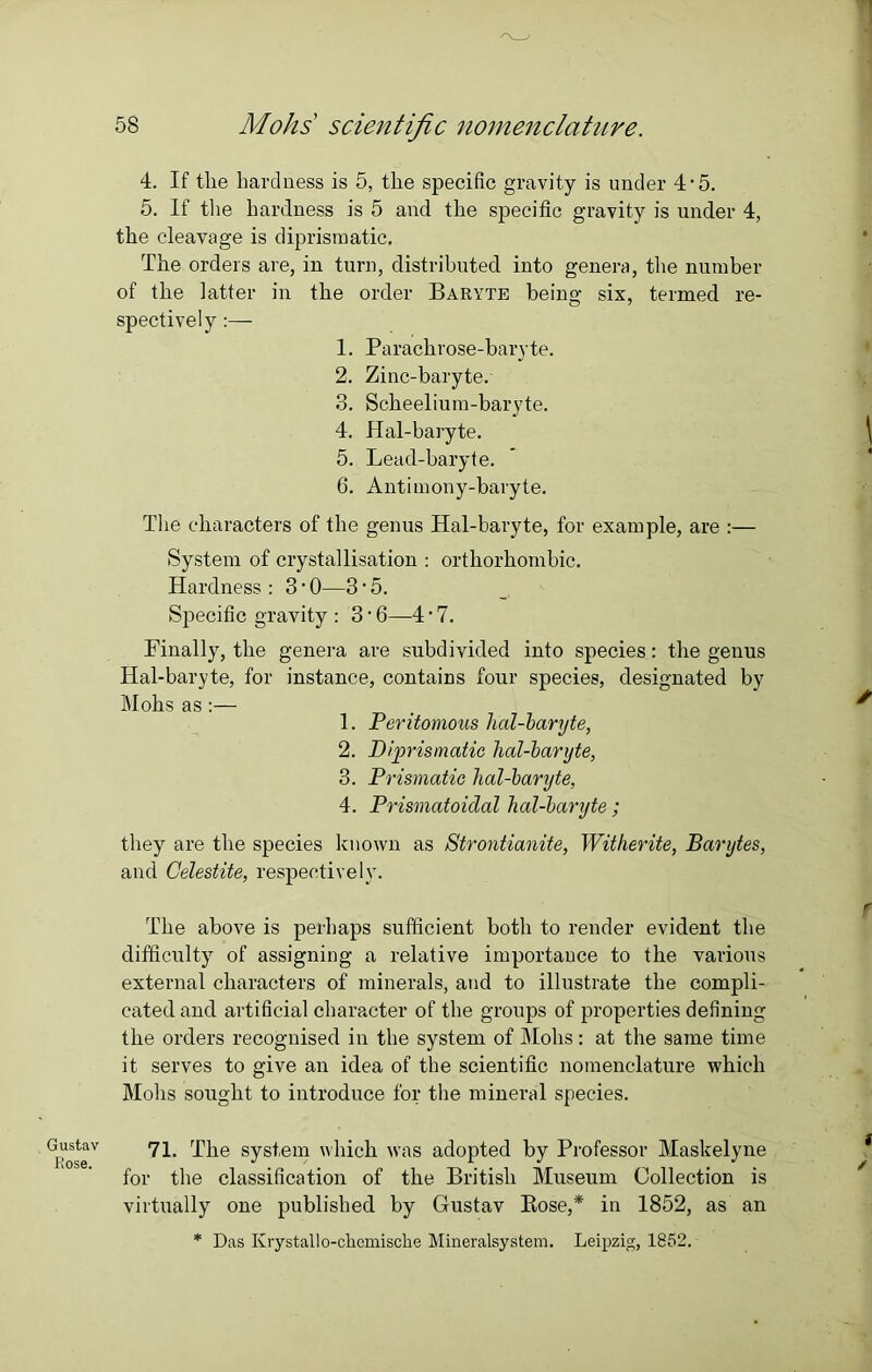 Gustav Rose. 58 Mohs scientific nomenclature. 4. If the hardness is 5, the specific gravity is under 4'5. 5. If the hardness is 5 and the specific gravity is under 4, the cleavage is diprismatic. The orders are, in turn, distributed into genera, the number of the latter in the order Baryte beiim six, termed re- O 7 spectively:—- 1. Parachrose-baryte. 2. Zinc-baryte. 3. Scheelium-baryte. 4. Hal-baryte. 5. Lead-baryte. 6. Antimony-baryte. The characters of the genus Hal-baryte, for example, are :— System of crystallisation : orthorhombic. Hardness : 3 • 0—3 • 5. Specific gravity : 3 • 6—4 • 7. Finally, the genera are subdivided into species: the genus Hal-baryte, for instance, contains four species, designated by Mohs as:— 1. Peritomous lial-baryte, 2. Diprismatic lial-baryte, 3. Prismatic hal-baryte, 4. Prismatoiclal hal-baryte; they are the species known as Strontianite, Witherite, Barytes, and Celestite, respectively. The above is perhaps sufficient both to render evident the difficulty of assigning a relative importance to the various external characters of minerals, and to illustrate the compli- cated and artificial character of the groups of properties defining the orders recognised in the system of Mohs: at the same time it serves to give an idea of the scientific nomenclature which Mohs sought to introduce for the mineral species. 71. The system which was adopted by Professor Maskelyne for the classification of the British Museum Collection is virtually one published by Gustav Bose,* in 1852, as an * Das Ivrystallo-ckcmiscke Mineralsystem. Leipzig, 1852.
