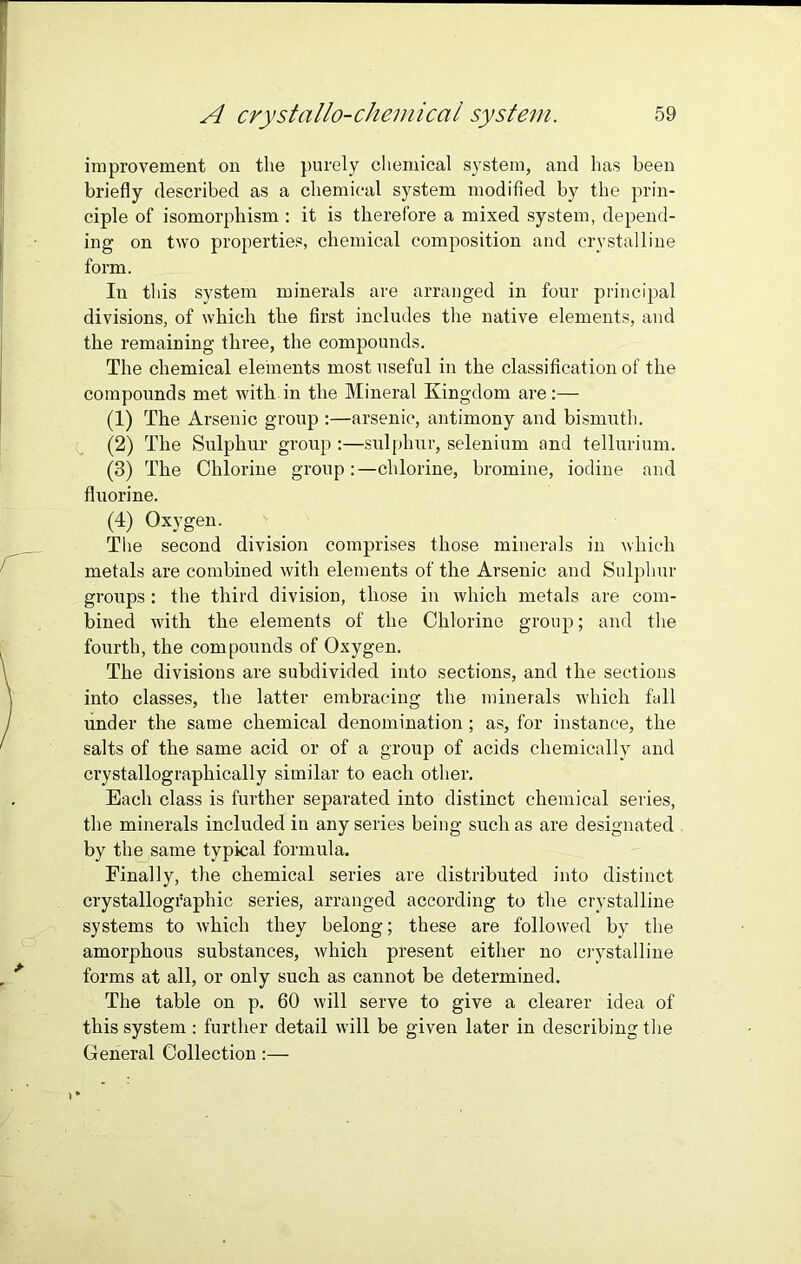 improvement on the purely chemical system, and has been briefly described as a chemical system modified by the prin- ciple of isomorphism : it is therefore a mixed system, depend- ing on two properties, chemical composition and crystalline form. In this system minerals are arranged in four principal divisions, of which the first includes the native elements, and the remaining three, the compounds. The chemical elements most useful in the classification of the compounds met with in the Mineral Kingdom are:— (1) The Arsenic group :—arsenic, antimony and bismuth. (2) The Sulphur group :—sulphur, selenium and tellurium. (3) The Chlorine group:—chlorine, bromine, iodine and fluorine. (4) Oxygen. The second division comprises those minerals in which metals are combined with elements of the Arsenic and Sulphur groups : the third division, those in which metals are com- bined with the elements of the Chlorine group; and the fourth, the compounds of Oxygen. The divisions are subdivided into sections, and the sections into classes, the latter embracing the minerals which fall under the same chemical denomination ; as, for instance, the salts of the same acid or of a group of acids chemically and crystallographically similar to each other. Each class is further separated into distinct chemical series, the minerals included in any series being such as are designated by the same typical formula. Finally, the chemical series are distributed into distinct crystallographic series, arranged according to the crystalline systems to which they belong; these are followed by the amorphous substances, which present either no crystalline forms at all, or only such as cannot be determined. The table on p. 60 will serve to give a clearer idea of this system: further detail will be given later in describing the General Collection:—