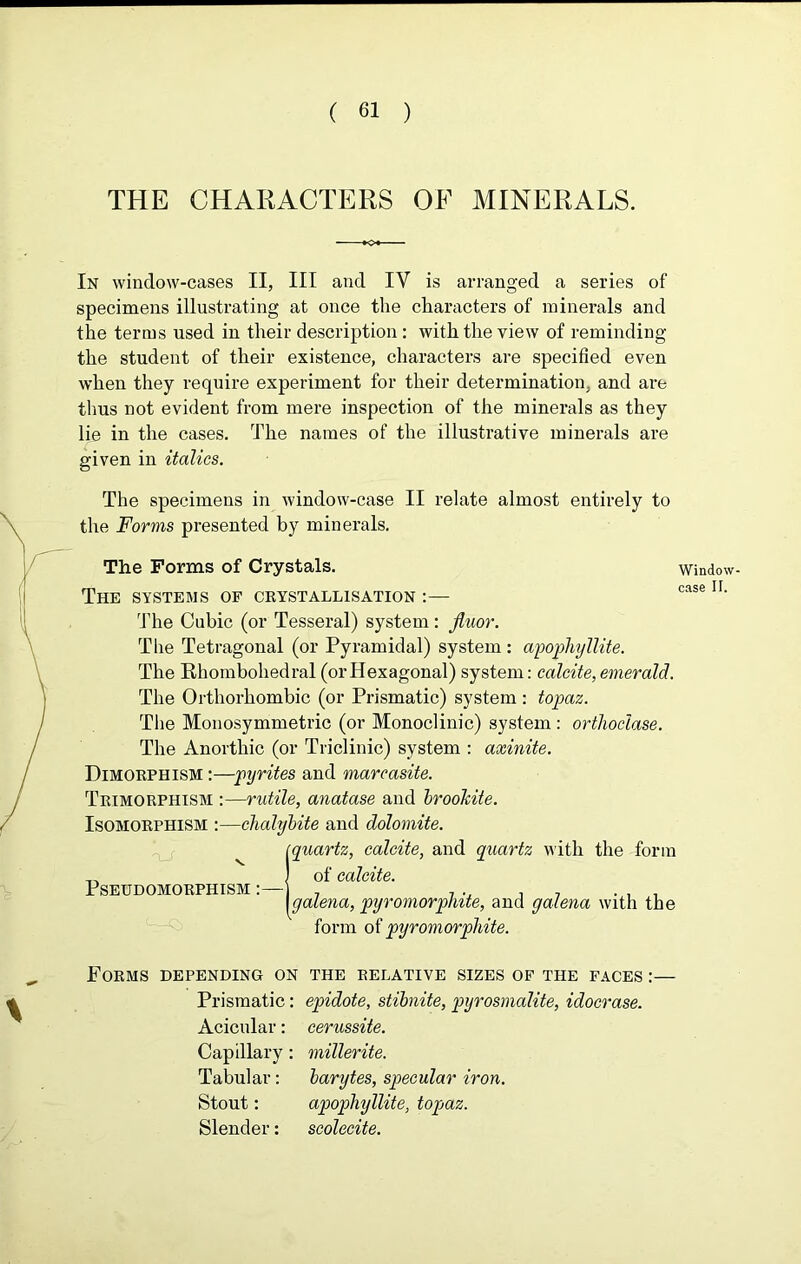 THE CHARACTERS OF MINERALS. In window-cases II, III and IV is arranged a series of specimens illustrating at once the characters of minerals and the terms used in their description : with the view of reminding the student of their existence, characters are specified even when they require experiment for their determination, and are thus not evident from mere inspection of the minerals as they lie in the cases. The names of the illustrative minerals are given in italics. The specimens in window-case II relate almost entirely to the Forms presented by minerals. The Forms of Crystals. The systems of crystallisation :— The Cubic (or Tesseral) system: fiuor. The Tetragonal (or Pyramidal) system: apophyllite. The Bhombohedral (or Hexagonal) system: calcite, emerald. The Orthorhombic (or Prismatic) system : topaz. The Monosymmetric (or Monoclinic) system : orthoclase. The Anorthic (or Triclinic) system : axinite. Dimorphism :—pyrites and marcasite. Trimorphism :—rutile, anatase and brookite. Isomorphism :—chalybite and dolomite. Iiquartz, calcite, and quartz with the form of calcite. galena, pyromorprute, and galena with the form of pyromorphite. Window case If. Forms depending on the relative sizes of the faces :— Prismatic: epidote, stibnite, pyrosmalite, idocrase. Acicular: cerussite. Capillary: millerite. Tabular: barytes, specular iron. Stout: apophyllite, topaz. Slender: scolecite.
