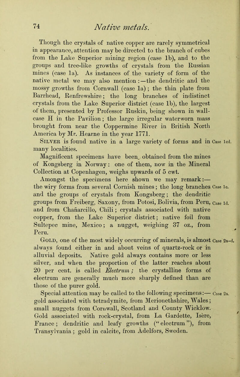 Though the crystals of native copper are rarely symmetrical in appearance, attention may be directed to the branch of cubes from the Lake Superior mining region (case lb), and to the groups and tree-like growths of crystals from the Russian mines (case la). As instances of the variety of form of the native metal we may also mention:—the dendritic and the mossy growths from Cornwall (case la) ; the thin plate from Barrhead, Renfrewshire; the long branches of indistinct crystals from the Lake Superior district (case lb), the largest of them, presented by Professor Ruskin, being shown in wall- case H in the Pavilion; the large irregular waterworn mass brought from near the Coppermine River in British North America by Mr. Hearne in the year 1771. Silver is found native in a large variety of forms and in Case led. many localities. Magnificent specimens have been, obtained from the mines of Kongsberg in Norway: one of them, now in the Mineral Collection at Copenhagen, weighs upwards of 5 cwt. Amongst the specimens here shown we may remark:— the wiry forms from several Cornish mines ; the long branches Case ic. and the groups of crystals from Kongsberg; the dendritic groups from Freiberg, Saxony, from Potosi, Bolivia, from Peru, Case id. and from Chanarcillo, Chili; crystals associated with native copper, from the Lake Superior district; native foil from Sultepec mine, Mexico; a nugget, weighing 37 oz., from Peru. Gold, one of the most widely occurring of minerals, is almost Case 2a-d. always found either in and about veins of quartz-rock or in alluvial deposits. Native gold always contains more or less silver, and when the proportion of the latter reaches about 20 per cent, is called Electrum; the crystalline forms of electrum are generally much more sharply defined than are those of the purer gold. Special attention may be called to the following specimens:— Case 2a. gold associated with tetradymite, from Merionethshire, Wales; small nuggets from Cornwall, Scotland and County Wicklow. Gold associated with rock-crystal, from La Gardette, Isere, France; dendritic and leafy growths (“ electrum ”), from Transylvania ; gold in calcite, from Adelfors, Sweden.
