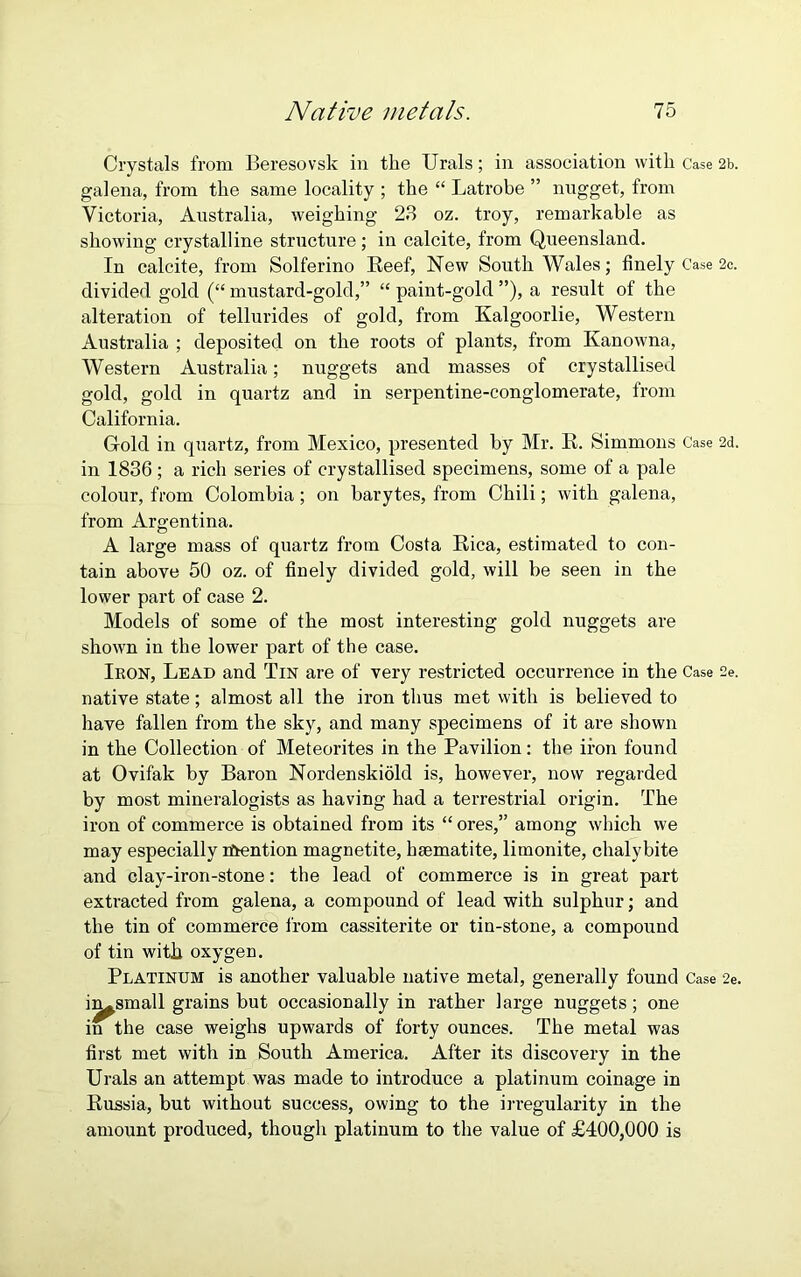 Crystals from Beresovsk in tlie Urals; in association with Case 2b. galena, from the same locality ; the “ Latrobe ” nugget, from Victoria, Australia, weighing 23 oz. troy, remarkable as showing crystalline structure ; in calcite, from Queensland. In calcite, from Solferino Reef, New South Wales; finely Case 2c. divided gold (“ mustard-gold,” “ paint-gold ”), a result of the alteration of tellurides of gold, from Kalgoorlie, Western Australia ; deposited on the roots of plants, from Kanowna, Western Australia; nuggets and masses of crystallised gold, gold in quartz and in serpentine-conglomerate, from California. Gold in quartz, from Mexico, presented by Mr. R. Simmons Case 2d. in 1836 ; a rich series of crystallised specimens, some of a pale colour, from Colombia; on barytes, from Chili; with galena, from Argentina. A large mass of quartz from Costa Rica, estimated to con- tain above 50 oz. of finely divided gold, will be seen in the lower part of case 2. Models of some of the most interesting gold nuggets are shown in the lower part of the case. Ikon, Lead and Tin are of very restricted occurrence in the Case 2e. native state; almost all the iron thus met with is believed to have fallen from the sky, and many specimens of it are shown in the Collection of Meteorites in the Pavilion: the iron found at Ovifak by Baron Nordenskiold is, however, now regarded by most mineralogists as having had a terrestrial origin. The iron of commerce is obtained from its “ ores,” among which we may especially mention magnetite, lnematite, limonite, chalybite and clay-iron-stone: the lead of commerce is in great part extracted from galena, a compound of lead with sulphur; and the tin of commerce from cassiterite or tin-stone, a compound of tin with oxygen. Platinum is another valuable native metal, generally found Case 2e. i^small grains but occasionally in rather large nuggets; one in the case weighs upwards of forty ounces. The metal was first met with in South America. After its discovery in the Urals an attempt was made to introduce a platinum coinage in Russia, but without success, owing to the irregularity in the amount produced, though platinum to the value of £400,000 is