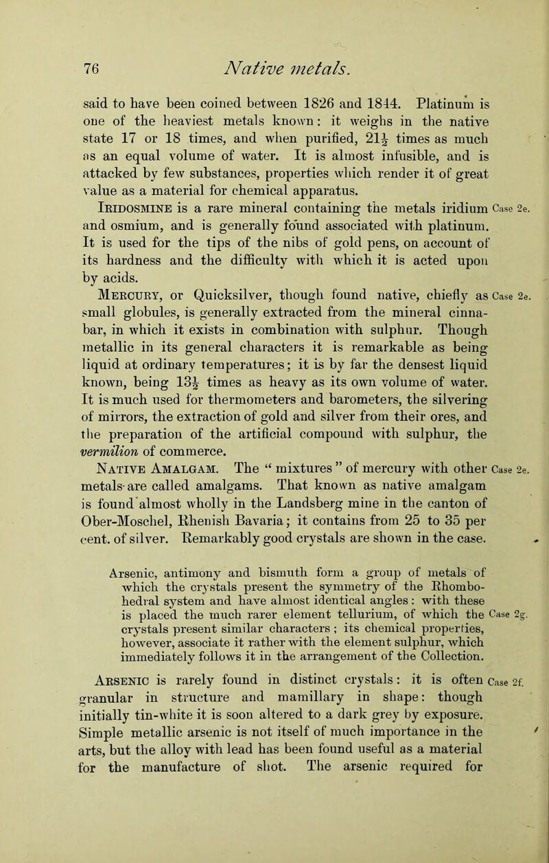 said to have been coined between 1826 and 1844. Platinum is one of the heaviest metals known: it weighs in the native state 17 or 18 times, and when purified, 21J times as much as an equal volume of water. It is almost infusible, and is attacked by few substances, properties which render it of great value as a material for chemical apparatus. Iridosmine is a rare mineral containing the metals iridium Case 2e. and osmium, and is generally found associated with platinum. It is used for the tips of the nibs of gold pens, on account of its hardness and the difficulty with which it is acted upon by acids. Mercury, or Quicksilver, though found native, chiefly as Case 2e. small globules, is generally extracted from the mineral cinna- bar, in which it exists in combination with sulphur. Though metallic in its general characters it is remarkable as being liquid at ordinary temperatures; it is by far the densest liquid known, being 13^ times as heavy as its own volume of water. It is much used for thermometers and barometers, the silvering of mirrors, the extraction of gold and silver from their ores, and the preparation of the artificial compound with sulphur, the vermilion of commerce. Native Amalgam. The “ mixtures ” of mercury with other Case 2e. metals-are called amalgams. That known as native amalgam is found almost wholly in the Landsberg mine in the canton of Ober-Moschel, Rhenish Bavaria; it contains from 25 to 35 per cent, of silver. Remarkably good crystals are shown in the case. Arsenic, antimony and bismuth form a group of metals of which the crystals present the symmetry of the Rhombo- hedral system and have almost identical angles : with these is placed the much rarer element tellurium, of which the Case 2g. crystals present similar characters ; its chemical properties, however, associate it rather with the element sulphur, which immediately follows it in the arrangement of the Collection. Arsenic is rarely found in distinct crystals: it is often Case 2f. granular in structure and mamillary in shape: though initially tin-white it is soon altered to a dark grey by exposure. Simple metallic arsenic is not itself of much importance in the arts, but the alloy with lead has been found useful as a material for the manufacture of shot. The arsenic required for