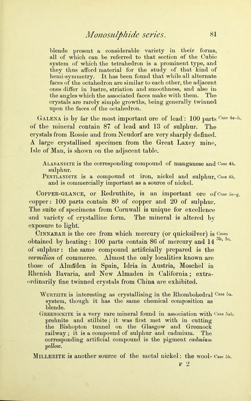 blende present a considerable variety in their forms, all of which can be referred to that section of the Cubic system of which the tetrahedron is a prominent type, and they thus afford material for the study of that kind of hemi-symmetry. It has been found that while all alternate faces of the octahedron are similar to each other, the adjacent, ones differ in lustre, striation and smoothness, and also in the ang-les which the associated faces make with them. The crystals are rarely simple growths, being generally twinned upon the faces of the octahedron. Galena is by far the most important ore of lead : 100 parts Case 4e-h> of the mineral contain 87 of lead and 13 of sulphur. The crystals from Rossie and from Neudorf are very sharply defined. A large crystallised specimen from the Great Laxey mine, Isle of Man, is shown on the adjacent table. Alabandite is the corresponding compound of manganese and Case 4h. sulphur. Pentlandite is a compound ot iron, nickel and sulphur, Case 4h. and is commercially important as a source of nickel. Copper-glance, or Redruthite, is an important ore of Case oe-g. copper: 100 parts contain 80 of copper and 20 of sulphur. The suite of specimens from Cornwall is unique for excellence and variety of crystalline form. The mineral is altered by exposure to light. Cinnabar is the ore from which mercury (or quicksilver) is Cases obtained by heating: 100 parts contain 86 of mercury and 14 3h’ 5a' of sulphur: the same compound artificially prepared is the vermilion of commerce. Almost the only localities known are those of Almttden in Spain, Idria in Austria, Moschel in Rhenish Bavaria, and New Almaden in California; extra- ordinarily fine twinned crystals from China are exhibited. Wurtzite is interesting as crystallising in the Rhombohedral Case 5a. system, though it has the same chemical composition as blende. Greenockite is a very rare mineral found in association with Case 5ab. prehnite and stilbite; it was first met with in cutting the Bishopton tunnel on the Glasgow and Greenock railway ; it is a compound of sulphur and cadmium. The corresponding artificial compound is the pigment cadmium yellow. Millerite is another source of the metal nickel: the wool- Case 5b.