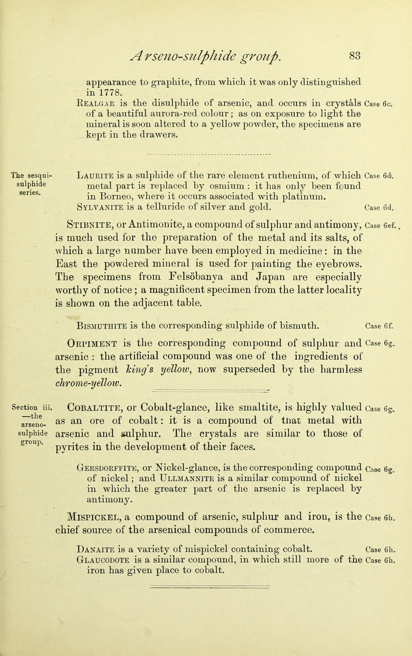 appearance to graphite, from which it was only distinguished in 1778. Realgar is the disulphide of arsenic, and occurs in crystals Case 6c. of a beautiful aurora-red colour; as on exposure to light the mineral is soon altered to a yellow powder, the specimens are kept in the drawers. Laurite is a sulphide of the rare element ruthenium, of which Case 6d. metal part is replaced by osmium : it has only been found in Borneo, where it occurs associated with platinum. Sylvanite is a telluricle of silver and gold. Case 6d. Stibnite, or Antimonite, a compound of sulphur and antimony, Case 6ef., is much used for the preparation of the metal and its salts, of which a large number have been employed in medicine: in the East the powdered mineral is used for painting the eyebrows. The specimens from Felsobanya and Japan are especially worthy of notice; a magnificent specimen from the latter locality is shown on the adjacent table. Bismuthite is the corresponding sulphide of bismuth. Case 6f. Orpiment is the corresponding compound of sulphur and Case 6g. arsenic : the artificial compound was one of the ingredients of the pigment king's yellow, now superseded by the harmless chrome-yellow. Section iii. Cobaltite, or Cobalt-glance, like smaltite, is highly valued Case 6§„ gseno- as an ore °f cobalt: it is a compound of that metal with sulphide arsenic and sulphur. The crystals are similar to those of Sr°U1' pyrites in the development of their faces. Gersdorffite, or Nickel-glance, is the corresponding compound Case 6g, of nickel; and Ullmannite is a similar compound of nickel in which the greater part of the arsenic is replaced by antimony. Mispickel, a compound of arsenic, sulphur and iron, is the Case 6h. chief source of the arsenical compounds of commerce. Danaite is a variety of mispickel containing cobalt. Case 6h. Glaucodote is a similar compound, in which still more of the Case Gh. iron has given place to cobalt. The sesqui- sulphide series.