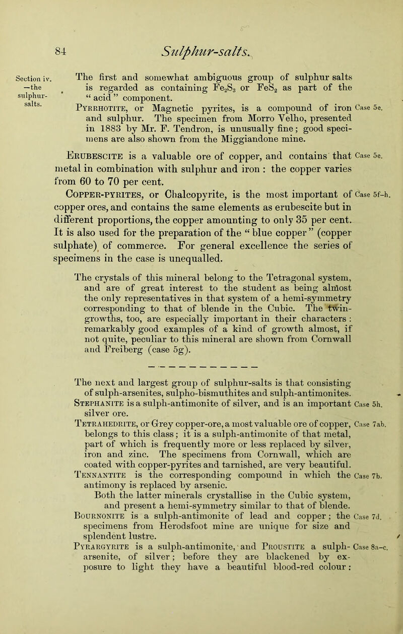 Section iv. The first ancl somewhat ambiguous group of sulphur salts —the < is regarded as containing Fe2S3 or FeS2 as part of the sulphur- “ acid ” component. Pyrrhotite, or Magnetic pyrites, is a compound of iron Case 5e. and sulphur. The specimen from Morro Velho, presented in 1883 by Mr. F. Tendron, is unusually fine; good speci- mens are also shown from the Miggiandone mine. Frubescite is a valuable ore of copper, and contains that Case 5e. metal in combination with sulphur and iron : the copper varies from 60 to 70 per cent. Copper-pyrites, or Clialcopyrite, is the most important of Case 5f-h. copper ores, and contains the same elements as erubescite but in different proportions, the copper amounting to only 35 per cent. It is also used for tlie preparation of the “ blue copper” (copper sulphate) of commerce. For general excellence the series of specimens in the case is unequalled. The crystals of this mineral belong to the Tetragonal system, and are of great interest to the student as being almost the only representatives in that system of a hemi-symmetry corresponding to that of blende in the Cubic. The twin- growths, too, are especially important in their characters : remarkably good examples of a kind of growth almost, if not quite, peculiar to this mineral are shown from Cornwall and Freiberg (case 5g). The next and largest group of sulphur-salts is that consisting of sulph-arsenites, sulpho-bismuthites and sulph-antimonites. Stephanite is a sulph-antimonite of silver, and is an important Case 5h. silver ore. Tetrahedrite, or Grey copper-ore, a most valuable ore of copper, Case Tab. belongs to this class; it is a sulph-antimonite of that metal, part of which is frequently more or less replaced by silver, iron and zinc. The specimens from Cornwall, which are coated with copper-pyrites and tarnished, are very beautiful. Tennantite is the corresponding compound in which the Case 7b. antimony is replaced by arsenic. Both the latter minerals crystallise in the Cubic system, and present a hemi-symmetry similar to that of blende. Bournonite is a sulph-antimonite of lead and copper; the Case 7d. specimens from Herodsfoot mine are unique for size and splendent lustre. Pyrargyrite is a sulph-antimonite, * and Proustite a sulph- Case 8a-c. arsenite, of silver; before they are blackened by ex- posure to light they have a beautiful blood-red colour:
