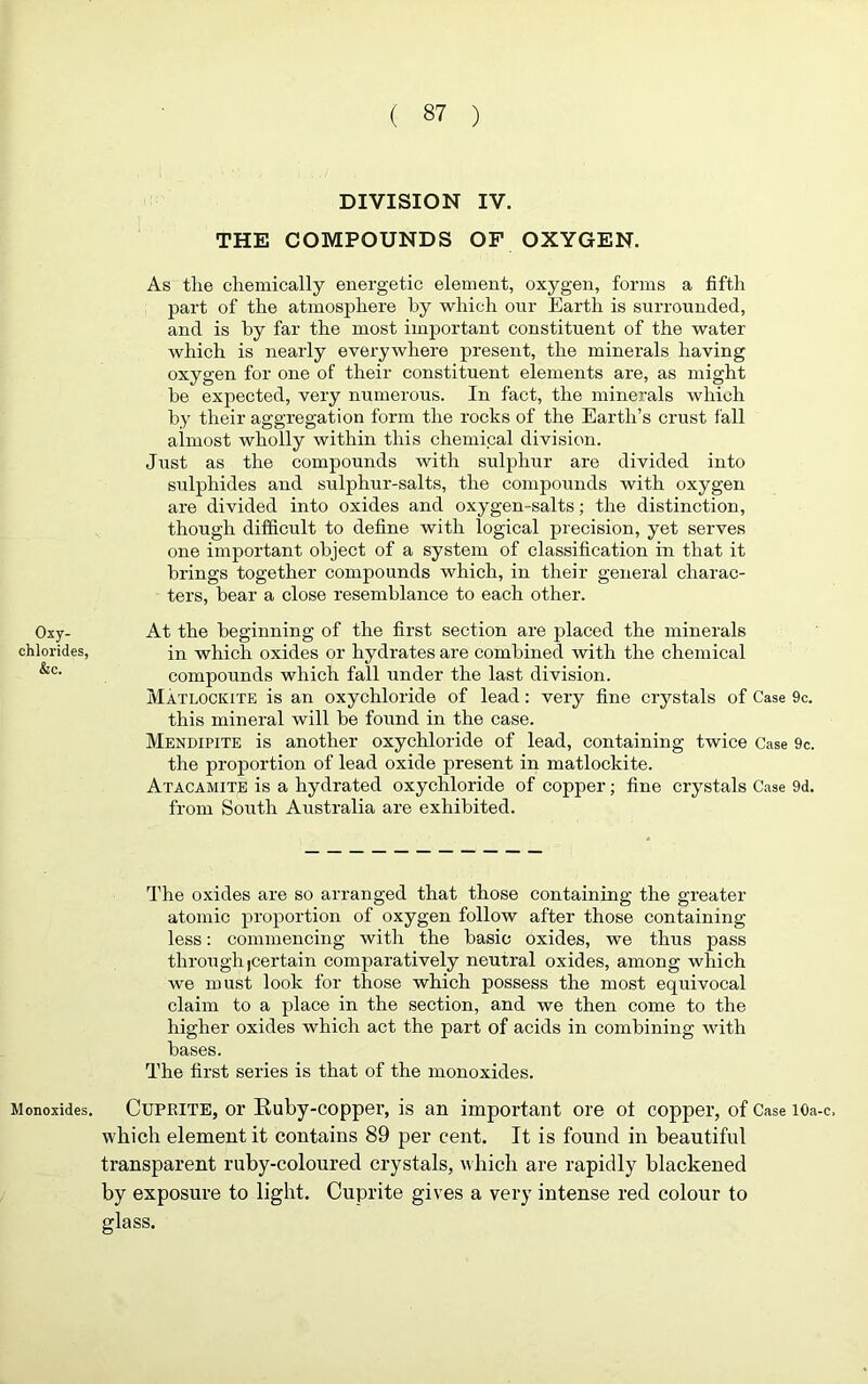 Oxy- chlorides, &c. Monoxides. DIVISION IV. THE COMPOUNDS OF OXYGEN. As the chemically energetic element, oxygen, forms a fifth part of the atmosphere by which our Earth is surrounded, and is by far the most important constituent of the water which is nearly everywhere present, the minerals having oxygen for one of their constituent elements are, as might be expected, very numerous. In fact, the minerals which by their aggregation form the rocks of the Earth’s crust fall almost wholly within this chemical division. Just as the compounds with sulphur are divided into sulphides and sulphur-salts, the compounds with oxygen are divided into oxides and oxygen-salts; the distinction, though difficult to define with logical precision, yet serves one important object of a system of classification in that it brings together compounds which, in their general charac- ters, bear a close resemblance to each other. At the beginning of the first section are placed the minerals in which oxides or hydrates are combined with the chemical compounds which fall under the last division. Matlockite is an oxychloride of lead: very fine crystals of Case 9c. this mineral will be found in the case. Mendipite is another oxychloride of lead, containing twice Case 9c. the proportion of lead oxide present in matlockite. Atacamite is a hydrated oxychloride of copper; fine crystals Case 9d. from South Australia are exhibited. The oxides are so arranged that those containing the greater atomic proportion of oxygen follow after those containing less: commencing with the basic oxides, we thus pass through (Certain comparatively neutral oxides, among which we must look for those which possess the most equivocal claim to a place in the section, and we then come to the higher oxides which act the part of acids in combining with bases. The first series is that of the monoxides. Cuprite, or Ruby-copper, is an important ore oi copper, of Case iOa-c, which element it contains 89 per cent. It is found in beautiful transparent ruby-coloured crystals, which are rapidly blackened by exposure to light. Cuprite gives a very intense red colour to glass.