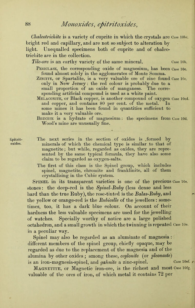 lipitrit- oxides. 88 Monoxides, epitritoxides, Chalcotrichite is a variety of cuprite in whi'cli the crystals are Case lobe, bright red and capillary, and are not so subject to alteration by light. Unequalled specimens both of cuprite and of chalco- tricliite are in the collection. Tile-ore is an earthy variety of the same mineral. Case iob. Pekiclase, the corresponding oxide of magnesium, has been Case 10c. found almost solely in the agglomerates of Monte Somma. Zincite, or Spartalite, is a very valuable ore of zinc found Case 10c. only in New Jersey: the red colour is probably due to a small proportion of an oxide of manganese. The corre- sponding artificial compound is used as a white paint. Melaconite, or Black copper, is another compound of oxygen Case 10cd. and copper, and contains 80 per cent, of the metal. In some mines it has been found in quantities sufficient to make it a very valuable ore. Biiucite is a hydrate of magnesium: the specimens from Case l(M. Wood’s mine are unusually fine. The next series in the section of oxides is .formed by minerals of which the chemical type is similar to that of magnetite; but while, regarded as oxides, they are repre- sented by the same typical formula, they have also some claim to be regarded as oxygen-salts. The first of this class is the Spinel group, which includes spinel, magnetite, chromite and franklinite, all of them crystallising in the Cubic system. Spinel in its transparent varieties is one of the precious Case toe. stones: the deep-red is the Spinel-Ruby (less dense and less hard than the true Euby), the rose-tinted is the Balas-Ruby, and the yellow or orange-red is the Rubicelle of the jewellers : some- times, too, it has a dark blue colour. On account of their hardness the less valuable specimens are used for the jewelling of watches. Specially worthy of notice are a large polished octahedron, and a small growth in which the twinning is repeated Case lOe. in a peculiar way. Spinel may also be regarded as an aluminate of magnesia: different members of the spinel group, chiefly opaque, may be regarded as due to the replacement of the magnesia and of the alumina by other oxides; among these, ceylonite (or pleonaste) is an iron-magnesia-spinel, and yahnite a zinc-spinel. Case lOef. Magnetite, or Magnetic iron-ore, is the richest and most Case iofg. valuable of the ores of iron, of which metal it contains 72 per