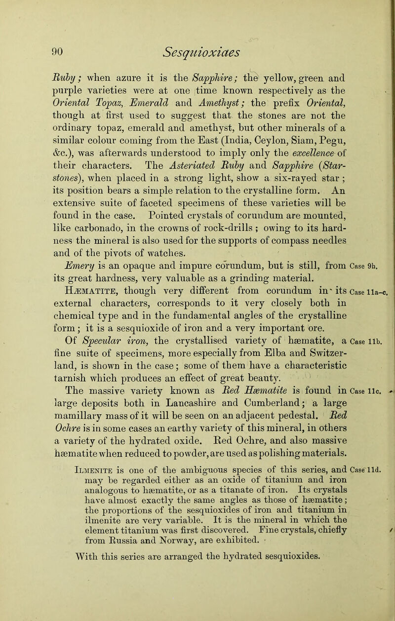 Ruby; when azure it is the Sapphire; the yellow, green and purple varieties were at one time known respectively as the Oriental Topaz, Emerald and Amethyst; the prefix Oriental, though at first used to suggest that the stones are not the ordinary topaz, emerald and amethyst, hut other minerals of a similar colour coming from the East (India, Ceylon, Siam, Pegu, &c.), was afterwards understood to imply only the excellence of their characters. The Asteriated Ruby and Sapphire (Star- stones'), when placed in a strong light, show a six-rayed star ; its position bears a simple relation to the crystalline form. An extensive suite of faceted specimens of these varieties will be found in the case. Pointed crystals of corundum are mounted, like carbonado, in the crowns of rock-drills ; owing to its hard- ness the mineral is also used for the supports of compass needles and of the pivots of watches. Emery is an opaque and impure coTundum, but is still, from Case 9h. its great hardness, very valuable as a grinding material. Haematite, though very different from corundum in' its Case lia-c. external characters, corresponds to it very closely both in chemical type and in the fundamental angles of the crystalline form; it is a sesquioxide of iron and a very important ore. Of Specular iron, the crystallised variety of haematite, a Case lib. fine suite of specimens, more especially from Elba and Switzer- land, is shown in the case; some of them have a characteristic tarnish which produces an effect of great beauty. The massive variety known as Red Haematite is found in Case lie. large deposits both in Lancashire and Cumberland; a large mamillary mass of it will be seen on an adjacent pedestal. Red Ochre is in some cases an earthy variety of this mineral, in others a variety of the hydrated oxide. Red Ochre, and also massive haematite when reduced to powder, are used as polishing materials. Ilmenite is one of tlie ambiguous species of this series, and Case lid. may he regarded either as au oxide of titanium and iron analogous to haematite, or as a titanate of iron. Its crystals have almost exactly the same angles as those of haematite; the proportions of the sesquioxides of iron and titanium in ilmenite are very variable. It is the mineral in which the element titanium was first discovered. Fine crystals, chiefly / from Russia and Norway, are exhibited. ■ With this series are arranged the hydrated sesquioxides.