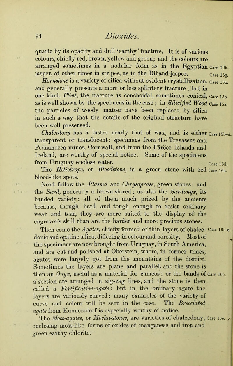quartz by its opacity and dull ‘earthy’ fracture. It is of various colours, chiefly red, brown, yellow and green; and the colours are arranged sometimes in a nodular form as in the Egyptian Case I3h. jasper, at other times in stripes, as in the Riband-jasper. case i3<r. Hornstone is a variety of silica without evident crystallisation, Case 15a. and generally presents a more or less splintery fracture; but in one kind, Flint, the fracture is conchoidal, sometimes conical, Case 15b as is well shown by the specimens in the case ; in Silicified Wood Case 15a. the particles of woody matter have been replaced by silica in such a way that the details of the original structure have been well preserved. Chalcedony has a lustre nearly that of wax, and is either Case l5b-d. transparent or translucent: specimens from the Trevascus and Pednandrea mines, Cornwall, and from the Faroer Islands and Iceland, are worthy of special notice. Some of the specimens from Uruguay enclose water. ’ Case i5d. The Heliotrope, or Bloodstone, is a green stone with red Case 16a. blood-like spots. Next follow the Plasma and Chrysoprase, green stones: and the Sard, generally a brownish-red; as also the Sardonyx, its banded variety: all of them much prized by the ancients because, though hard and tough enough to resist ordinary wear and tear, they are more suited to the display of the engraver’s skill than are the harder and more precious stones. Then come the Agates, chiefly formed of thin layers of chalce- Case I6b-e. donic and opaline silica, differing in colour and porosity. Most of the specimens are now brought from Uruguay, in South America, and are cut and polished at Oberstein, where, in former times, agates were largely got from the mountains of the district. Sometimes the layers are plane and parallel, and the stone is then an Onyx, useful as a material for cameos : or the bands'of Case 16c. a section are arranged in zig-zag lines, and the stone is then called a Fortification-agate: but in the ordinary agate the layers are variously curved: many examples of the variety of curve and colour will be seen in the case. The Brecciated agate from Kunnersdorf is especially worthy of notice. The Moss-agates, or Mocha-stones, are varieties of chalcedony, Case lGe. , | enclosing moss-like forms of oxides of manganese and iron and green earthy chlorite.