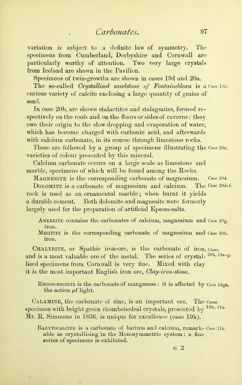 variation is subject to a definite law of symmetry. The specimens from Cumberland, Derbyshire and Cornwall are particularly worthy of attention. Two very large crystals from Iceland are shown in the Pavilion. Specimens of twin-growths are shown in cases 19d and 20a. The so-called Crystallised sandstone of Fontainebleau is a Case l&c. curious variety of calcite enclosing a large quantity of grains of sand. In case 20b, are shown stalactites and stalagmites, formed re- spectively on the roofs and on the floors or sides of caverns: they owe their origin to the slow dropping and evaporation of water, which has become chai'ged with carbonic acid, and afterwards with calcium carbonate, in its course through limestone rocks. These are followed by a group of specimens illustrating the Case 20c. varieties of colour presented by this mineral. Calcium carbonate occurs on a large scale as limestone and marble, specimens of which will be found among tlie Rocks. Magnesite is the corresponding carbonate of magnesium. Case 20d. Dolomite is a carbonate of magnesium and calcium. The Case 20d-f. rock is used as an ornamental marble; when burnt it yields a durable cement. Both dolomite and magnesite were formerly largely used for the preparation of artificial Epsom-salts. Ankerite contains the carbonates of calcium, magnesium and Case 20g. iron. Mesitite is the corresponding carbonate of magnesium and Case 20h. iron. Chalybite, or Spathic iron-ore, is the carbonate of iron, Cases and is a most valuable ore of the metal. The series of crystal - 20h’ 19e_s- lised specimens from Cornwall is very fine. Mixed with clay it is the most important English iron ore, Clay-iron-stone. Rhodochrosite is the carbonate of manganese : it is affected by Case 19gh. the action pf light. Calamine, the carbonate of zinc, is an important ore. The Cases specimen with bright green rhombohedral crystals, presented by 19h’ 21a- Mr. R. Simmons in 1836, is unique for excellence (case 19h). Barytocalcite is a carbonate of barium and calcium, remark- Case 21 b. able as crystallising in the Monosymmetric system : a fine series of specimens is exhibited. G 2