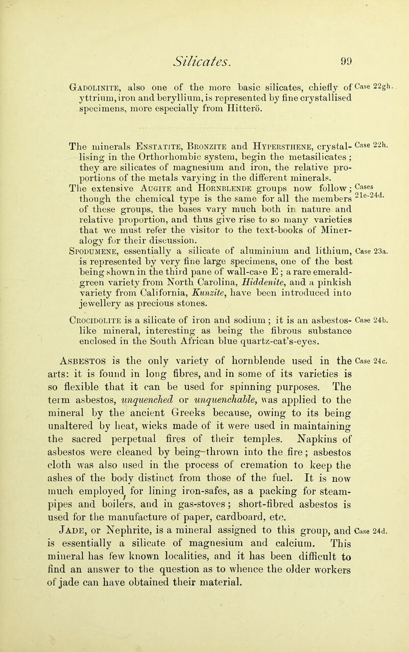 Gadolinite, also one of the more basic silicates, chiefly ofCase22gh- yttrium, iron and beryllium, is represented by fine crystallised specimens, more especially from Hittero. The minerals Enstatite, Bronzite and Hypersthene, crystal- Case 22h- lising in the Orthorhombic system, begin the metasilicates; they are silicates of magnesium and iron, the relative pro- portions of the metals varying in the different minerals. The extensive Augite and Hornblende groups now follow; Cases though the chemical type is the same for all the members 21e-24J- of these groups, the bases vary much both in nature and relative proportion, and thus give rise to so many varieties that we must refer the visitor to the text-books of Miner- alogy for their discussion. Spodumene, essentially a silicate of aluminium and lithium, Case 23a. is represented by very fine large specimens, one of the best being shown in the third pane of wall-case E ; a rare emerald- green variety from North Carolina, Hiddenite, and a pinkish variety from California, Kunzite, have been introduced into jewellery as precious stones. Crocidolite is a silicate of iron and sodium; it is an asbestos- Case 24b. like mineral, interesting as being the fibrous substance enclosed in the South African blue quartz-cat’s-eyes. Asbestos is the only variety of hornblende used in the Case 24c. arts: it is found in long fibres, and in some of its varieties is so flexible that it can be used for spinning purposes. The term asbestos, unquenched or unquenchable, was applied to the mineral by the ancient Greeks because, owing to its being unaltered by heat, wicks made of it were used in maintaining the sacred perpetual fires of their temples. Napkins of asbestos were cleaned by being-thrown into the fire; asbestos cloth was also used in the process of cremation to keep the ashes of the body distinct from those of the fuel. It is now much employed^ for lining iron-safes, as a packing for steam- pipes and boilers, and in gas-stoves; short-fibred asbestos is used for the manufacture of paper, cardboard, etc. Jade, or Nephrite, is a mineral assigned to this group, and Case 24d. is essentially a silicate of magnesium and calcium. This mineral has few known localities, and it has been difficult to find an answer to the question as to whence the older workers of jade can have obtained their material.