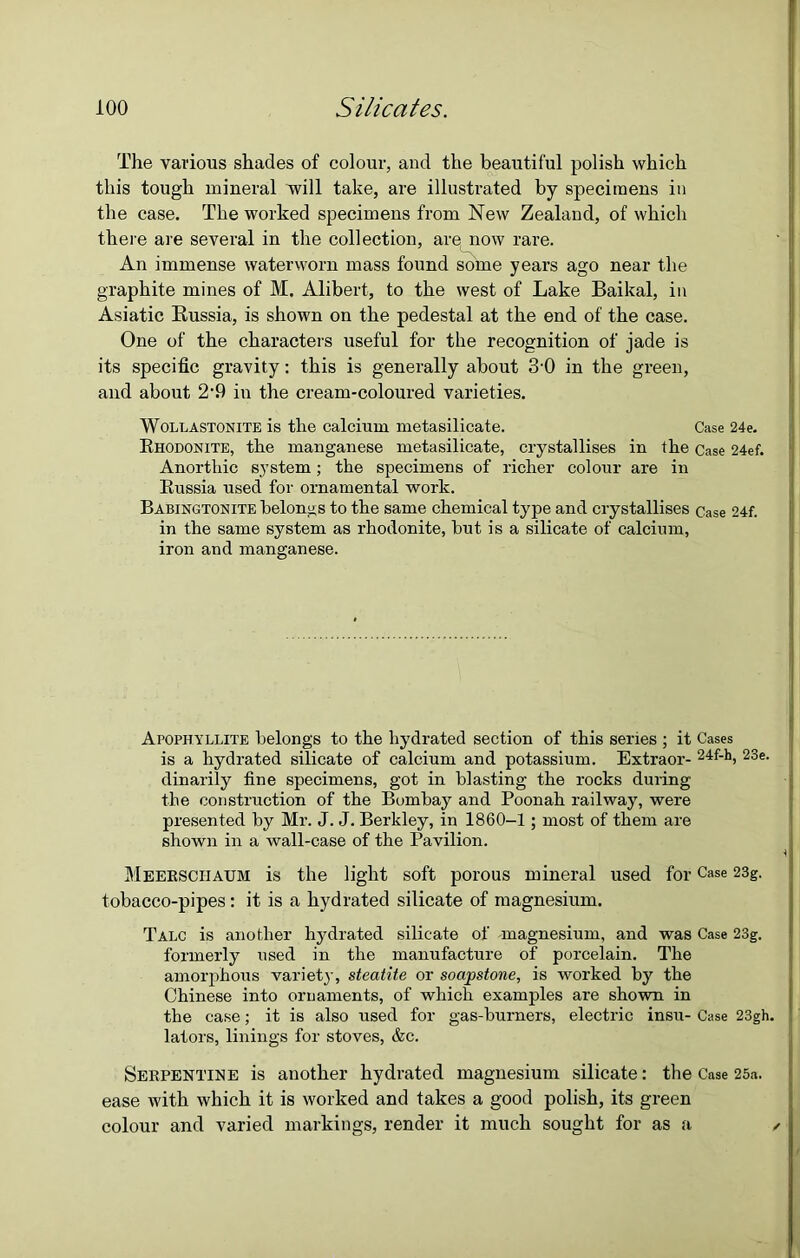 The various shades of colour, and the beautiful polish which this tough mineral will take, are illustrated by specimens in the case. The worked specimens from New Zealand, of which there are several in the collection, are now rare. An immense waterworn mass found some years ago near the graphite mines of M. Alibert, to the west of Lake Baikal, in Asiatic Russia, is shown on the pedestal at the end of the case. One of the characters useful for the recognition of jade is its specific gravity: this is generally about 3'0 in the green, and about 2-9 in the cream-coloured varieties. Woluastonite is the calcium metasilicate. Case 24e. Rhodonite, the manganese metasilicate, crystallises in the Case 24ef. Anorthic system; the specimens of richer colour are in Russia used for ornamental work. Babingtonite belongs to the same chemical type and crystallises Case 24f. in the same system as rhodonite, but is a silicate of calcium, iron and manganese. Apophyllite belongs to the hydrated section of this series ; it Cases is a hydrated silicate of calcium and potassium. Extraor- 24f-h, 23e. dinarily fine specimens, got in blasting the rocks during the construction of the Bombay and Poonah railway, were presented by Mr. J. J. Berkley, in 1860-1 ; most of them are shown in a wall-case of the Pavilion. Meerschaum is the light soft porous mineral used for Case 23g. tobacco-pipes : it is a hydrated silicate of magnesium. Talc is another hydrated silicate of magnesium, and was Case 23g. formerly used in the manufacture of porcelain. The amorphous variety, steatite or soapstone, is worked by the Chinese into ornaments, of which examples are shown in the case; it is also used for gas-burners, electric insu- Case 23gh. lators, linings for stoves, &c. Serpentine is another hydrated magnesium silicate: the Case 25a. ease with which it is worked and takes a good polish, its green colour and varied markings, render it much sought for as a ✓