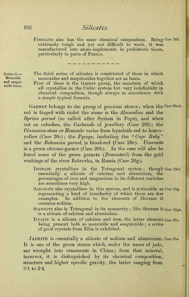 Series iii.— Monoxide and sesqui- oxide bases. Fibrolite also lias tlie same chemical composition. Being Case 26d. extremely tough and yet not difficult to work, it was manufactured into stone-implements in prehistoric times, particularly in parts of France. The third series of silicates is constituted of those in which monoxides and sesquioxides together act as bases. First of these is the Garnet group, the members of which all crystallise in the Cubic system hut vary indefinitely in chemical composition, though always in accordance with a simple typical formula. Garnet belongs to the group of precious stones; when the Case26e-h- red is tinged with violet the stone is the Almandine and the Syrian garnet (so called after Syriam in Pegu), and when cut en cabochon, the Carbuncle of jewellery (Case 26f); the Cinnamon-stone or Hessonite varies from hyacinth-red to honey- yellow (Case 26e); the Pyrope, including the “ Cape Ruby ” and the Bohemian garnet, is blood-red (Case 26e). Uvarovite is a green chrome-garnet (Case 26h). In the case will also be found some of the green garnets (Demantoicl) from the gold washings of the river Bobrovka, in Russia (Case 26g). Idocrase crystallises in the Tetragonal system ; though Case 25ef. essentially a silicate of calcium and aluminium, the percentages of iron and magnesium in its different varieties are sometimes very high. Sarcolite also crystallises in this system, and is noticeable as Case 25g. representing a kind of hemihedry of which there are few examples. In addition to the elements of idocrase it contains sodium. Scapolite also is Tetragonal in its symmetry; like idocrase it Case 25gh. is a silicate of calcium and aluminium. Ilvaite is a silicate of calcium and iron, the latter element Case 27a. being present both as monoxide and sesquioxide ; a series of good crystals from Elba is exhibited. Jadeite is essentially a silicate of sodium and aluminium. Case27a. It is one of the green stones which, under the name of jade, are wrought into ornaments in China; from that mineral, however, it is distinguished by its chemical composition, structure and higher specific gravity, the latter ranging from 3-1 to 3-4.