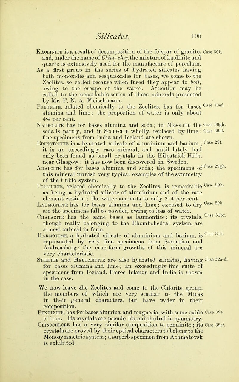 Kaolinite is a result of decomposition of the felspar of granite, Case 30b. and, under the name of China-clay,the mixture of kaolinite and quartz is extensively used for the manufacture of porcelain. As a first group in the series of hydrated silicates having both monoxides and sesquioxides for bases, we come to the Zeolites, so called because when fused they appear to boil, owing to the escape of the water. Attention may be called to the remarkable series of these minerals presented by Mr. F. N. A. Fleischmann. Prehnite, related chemically to the Zeolites, has for bases Case 30ef- alumina and lime; the proportion of water is only about 4-4 per cent. Natrolite has for bases alumina and soda; in Mesolite tlie Case 30gh. soda is partly, and in Scolecite wholly, replaced by lime : Case 29ef. fine specimens from India and Iceland are shown. Edingtonite is a hydrated silicate of aluminium and barium ; Case 29f- it is an exceedingly rare mineral, and until lately had only been found as small crystals in the Kilpatrick Hills, near Glasgow : it has now been discovered in Sweden. Analcite has for bases alumina and soda; the specimens of ^ase 29§h- this mineral furnish very typical examples of the symmetry of the Cubic system. Pollucite, related chemically to the Zeolites, is remarkable Case 29h> as being a hydrated silicate of aluminium and of the rare element caesium ; the water amounts to only 2 • 4 per cent. Laumontite has for bases alumina and lime; exposed to dry Case 29h- air the specimens fall to powder, owing to loss of water. Chabazite- has the same bases as laumontite; its crystals, Case olt>0' though really belonging to the Rhombohedral system, are almost cubical in form. Harmotome, a hydrated silicate of aluminium and barium, is (,ase olcl‘ represented by very fine specimens from btrontian and Andreasberg; the cruciform growths of this mineral are very characteristic. Stilbite and Heulandite are also hydrated silicates, having Case 32a-d. for bases alumina and lime; an exceedingly fine suite of specimens from Iceland, Faeroe Islands and India is shown in the case. We now leave the Zeolites and come to the Chlorite group, the members of which are very similar to the Micas in their general characters, but have water in their composition. Penninite, has for bases alumina and magnesia, with some oxide Case 32e. of iron. Its crystals are pseudo-Rhombohedral in symmetry. Clinochlore has a very similar composition to penninite; its Case 32ef. crystals are proved by their optical characters to belong to the Monosymmetric system; a superb specimen from Achmatovsk is exhibited.