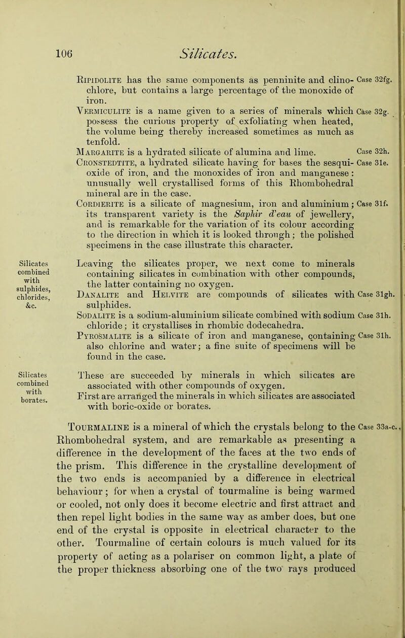 Silicates combined with sulphides, chlorides, &c. Silicates combined with borates. Eifidolite has the same components as penninite and clino- Case 32fg. chlore, but contains a large percentage of the monoxide of iron. Vermiculite is a name given to a series of minerals which Case 32g. possess the curious property op exfoliating when heated, the volume being thereby increased sometimes as much as tenfold. Margarite is a hydrated silicate of alumina and lime. Case 32h. Cronstedtite, a hydrated silicate having for bases the sesqui- Case 31e. oxide of iron, and the monoxides of iron and manganese : unusually well crystallised forms of this Bhombohedral mineral are in the case. Cordierite is a silicate of magnesium, iron and aluminium; Case 31f. its transparent variety is the Saphir d'eau of jewellery, and is remarkable for the variation of its colour according to the direction in which it is looked through; the polished specimens in the case illustrate this character. Leaving the silicates proper, we next come to minerals containing silicates in combination with other compounds, the latter containing no oxygen. Danalite and IIei.vite are compounds of silicates with Case 31gh. sulphides. Sodalite is a sodium-aluminium silicate combined with sodium Case 31h. chloride; it crystallises in rhombic dodecahedra. Pyrosmalite is a silicate of iron and manganese, containing Case 31h. also chlorine and water; a fine suite of specimens will bo found in the case. These are succeeded by minerals in which silicates are associated with other compounds of oxygen. First are arranged the minerals in which silicates are associated with boric-oxide or borates. Tourmaline is a mineral of which the crystals belong to the Case 33a-c. Rhombohedral system, and are remarkable as presenting a difference in the development of the faces at the two ends of the prism. This difference in the crystalline development of the two ends is accompanied by a difference in electrical behaviour; for when a crystal of tourmaline is being warmed or cooled, not only does it become electric and first attract and then repel light bodies in the same wav as amber does, but one end of the crystal is opposite in electrical character to the other. Tourmaline of certain colours is much valued for its property of acting as a polariser on common light, a plate of the proper thickness absorbing one of the two rays produced