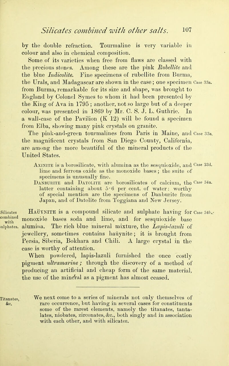 by the double retraction. Tourmaline is very variable in colour and also in chemical composition. Some of its varieties when free from flaws are classed with the precious stones. Among these are the pink Bubellite and the blue Indicolite. Fine specimens of rubellite from Burma, the Urals, and Madagascar are shown in the case; one specimen Case 33a. from Burma, remarkable for its size and shape, was brought to England by Colonel Symes to whom it had been presented by the King of Ava in 1795 ; another, not so large but of a deeper colour, was presented in 1869 by Mr. C. S. J. L. Guthrie. In a wall-case of the Pavilion (K 12) will be found a specimen from Elba, showing many pink crystals on granite. The pink-and-green tourmalines from Paris in Maine, and Case 33a. the magnificent crystals from San Diego County, California, are among the more beautiful of the mineral products of the United States. Axinite is a borosilicate, with alumina as the sesquioxide, and Case 33d. lime and ferrous oxide as the monoxide bases ; the suite of specimens is unusually fine. Danburite and Datolite are borosilicates of calcium, the Case 34a. latter containing about 5 • 6 per cent, of water: worthy of special mention are the specimens of Danburite from Japan, and of Datolite from Toggiana and New Jersey. Silicates Hauynite is a compound silicate and sulphate having for Case 34lv COwithed monoxi^e bases soda and lime, and for sesquioxide base mlphates. alumina. The rich blue mineral mixture, the Lapis-lazuli of jewellery, sometimes contains hauynite; it is brought from Persia, Siberia, Bokhara and Chili. A large crystal in the case is worthy of attention. When powdered, lapis-lazuli furnished the once costly pigment ultramarine ; through the discovery of a method of producing an artificial and cheap form of the same material, the use of the mineral as a pigment has almost ceased. Titanates We next come to a series of minerals not only themselves of &c. rare occurrence, but having in several cases for constituents some of the rarest elements, namely the titanates, tanta- lates, niobates, zirconates, &c., both singly and in association with each other, and with silicates.