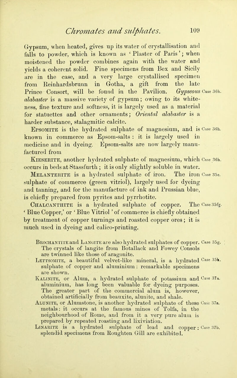 Gypsum, when heated, gives up its water of crystallisation and falls to powder, which is known as ‘ Plaster of Paris ’; when moistened the powder combines again with the water and yields a coherent solid. Fine specimens from Bex and Sicily are in the case, and a very large crystallised specimen from Reinhardsbrunn in Gotha, a gift from the late Prince Consort, will be found in the Pavilion. Gypseous Case 36h. alabaster is a massive variety of gypsum; owing to its white- ness, fine texture and softness, it is largely used as a material for statuettes and other ornaments; Oriental alabaster is a harder substance, stalagmitic calcite. Epsomite is the hydrated sulphate of magnesium, and is Case 3Sh. known in commerce as Epsom-salts : it is largely used in medicine and in dyeing. Epsom-salts are now largely manu- factured from Kieserite, another hydrated sulphate of magnesium, which Case 36h. occurs in beds at Stassfurth ; it is only slightly soluble in water. Melanterite is a hydrated sulphate of iron. The iron Case 35e. sulphate of commerce (green vitriol), largely used for dyeing and tanning, and for the manufacture of ink and Prussian blue, is chiefly prepared from pyrites and pyrrhotite. Chalcanthite is a hydrated sulphate of copper. The Case 35fg. ‘ Blue Copper,’ or ‘ Blue Vitriol ’ of commerce is chiefly obtained by treatment of copper turnings and roasted copper ores; it is much used in dyeing and calico-printing. Brochantite and Langite are also hydrated sulphates of copper. Case 35g. The crystals of langite from Botallack and Fowey Consols are twinned like those of aragonite. Lettsojiite, a beautiful velvet-like mineral, is a hydratedCase 35k. sulphate of copper and aluminium: remarkable specimens are shown. Kalinite, or Alum, a hydrated sulphate of potassium and Case 37a. aluminium, has long been valuable for dyeing purposes. The greater part of the commercial alum is, however, obtained artificially from beauxite, alunite, and shale. Alunite, or Alumstone, is another hydrated sulphate of these Case 37a. metals: it occurs at the famous mines of Tolfa, in the neighbourhood of Rome, and from it a very pure alum is prepared by repeated roasting and lixiviation. Linarite is a hydrated sulphate of lead and copper: Casa 37b. splendid specimens from Roughten Gill are exhibited.