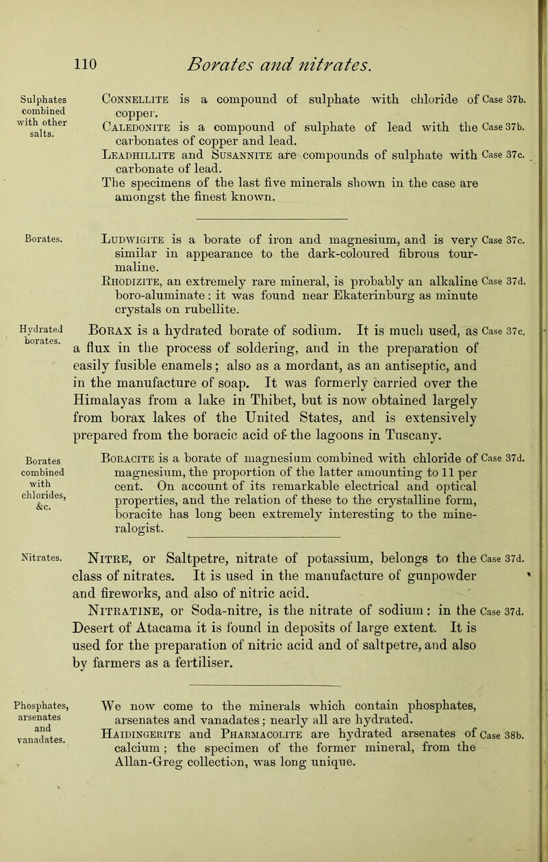 Sulphates combined with other salts. Borates. Hydrated borates. Borates combined with chlorides, &c. Nitrates. Phosphates, arsenates and vanadates. no Borates and nitrates. Connellite is a compound of sulphate with chloride of Case 37b. copper. Caledonite is a compound of sulphate of lead with the Case 37b. carbonates of copper and lead. Leadhillite and Susannite ate compounds of sulphate with Case 37c. carbonate of lead. The specimens of the last five minerals shown in the case are amongst the finest known. Ludwigite is a borate of iron and magnesium, and is very Case 37c. similar in appearance to the dark-coloured fibrous tour- maline. Rhodizite, an extremely rare mineral, is probably an alkaline Case 37d. boro-aluminate: it was found near Ekaterinburg as minute crystals on rubellite. Borax is a hydrated borate of sodium. It is much used, as Case 37c. a flux in the process of soldering, and in the preparation of easily fusible enamels; also as a mordant, as an antiseptic, and in the manufacture of soap. It was formerly carried over the Himalayas from a lake in Thibet, but is now obtained largely from borax lakes of the United States, and is extensively prepared from the boracic acid of- the lagoons in Tuscany. Boracite is a borate of magnesium combined with chloride of Case 37d. magnesium, the proportion of the latter amounting to 11 per cent. On account of its remarkable electrical and optical properties, and the relation of these to the crystalline form, boracite has long been extremely interesting to the mine- ralogist. Nitre, or Saltpetre, nitrate of potassium, belongs to the Case 37d. class of nitrates. It is used in the manufacture of gunpowder and fireworks, and also of nitric acid. Nitratine, or Soda-nitre, is the nitrate of sodium : in the Case 37d. Desert of Atacama it is found in deposits of large extent. It is used for the preparation of nitric acid and of saltpetre, and also by farmers as a fertiliser. We now come to the minerals which contain phosphates, arsenates and vanadates; nearly all are hydrated. Haidingerite and Pharmacolite are hydrated arsenates of Case 38b. calcium ; the specimen of the former mineral, from the Allan-Greg collection, was long unique.