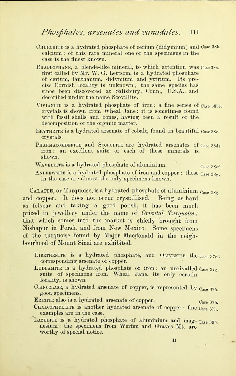 Churchite is a hydrated phosphate of cerium (didymium) and Case 38b. calcium : of this rare mineral one of the specimens in the case is the finest known. Rhabdophane, a blende-like mineral, to which attention was Case 38a. first called by Mr. W. G. Lettsom, is a hydrated phosphate of cerium, lanthanum, didymium and yttrium. Its pre- cise Cornish locality is unknown ; the same species has since been discovered at Salisbury, Conn., U.S.A., and described under the name Scovillite. V ivianite is a hydrated phosphate of iron: a fine series of Case 38bc. crystals is shown from Wheal Jane: it is sometimes found with fossil shells and bones, having been a result of the decomposition of the organic matter. Erythrite is a hydrated arsenate of cobalt, found in beautiful Case 38e. crystals. Pharmacosiderite and Scorodite are hydrated arsenates of Case 38de. iron: an excellent suite of each of these minerals is shown. Wavellite is a hydrated phosphate of aluminium. Case 3gef Andrewsite is a hydrated phosphate of iron and copper : those Case 38o-. in the case are almost the only specimens known. Calaite, or Turquoise, is a hydrated phosphate of aluminium Case 38°-. and copper. It does not occur crystallised. Being as hard as felspar and taking a good polish, it has been much prized in jewellery under the name of Oriental Turquoise; that which comes into the market is chiefly brought from Nishapur in Persia and from New Mexico. Some specimens of the turquoise found by Major Macdonald in the neigh- bourhood of Mount Sinai are exhibited. Libethenite is a hydrated phosphate, and Olivenite the Case 37ef. corresponding arsenate of copper. Ludlamite is a hydrated phosphate of iron : an unrivalled Case 37g. suite of specimens from Wheal Jane, its only certain locality, is shown. Clinoclase, a hydrated arsenate of copper, is represented by Case 37h good specimens. Erinite also is a hydrated arsenate of copper. Case 37b Chalcophyllite is another hydrated arsenate of copper; fine Case 37 b. examples are in the case. Lazulite is a hydrated phosphate of aluminium and mag- Case 39b nesium : the specimens from Werfen and Graves Mt. are worthy of special notice. H