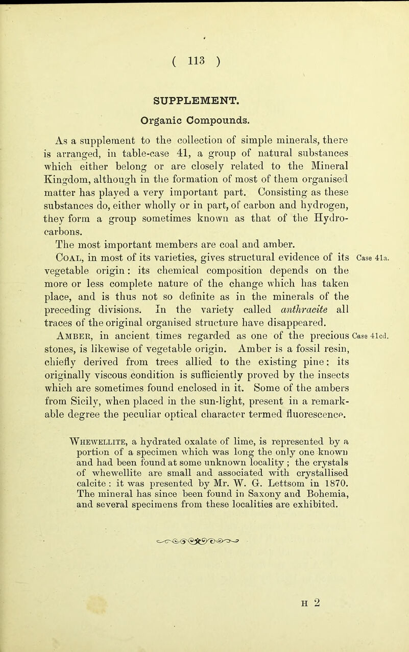 SUPPLEMENT. Organic Compounds. As a supplement to the collection of simple minerals, there is arranged, in table-case 41, a group of natural substances which either belong or are closely related to the Mineral Kingdom, although in the formation of most of them organised matter has played a very important part. Consisting as these substances do, either wholly or in part, of carbon and hydrogen, they form a group sometimes known as that of the Hydro- carbons. The most important members are coal and amber. Coal, in most of its varieties, gives structural evidence of its Case 4la. vegetable origin: its chemical composition depends on the more or less complete nature of the change which has taken place, and is thus not so definite as in the minerals of the preceding divisions. In the variety called anthracite all traces of the original organised structure have disappeared. Amber, in ancient times regarded as one of the precious Case 4lcd. stones, is likewise of vegetable origin. Amber is a fossil resin, chiefly derived from trees allied to the existing pine: its originally viscous condition is sufficiently proved by the insects which are sometimes found enclosed in it. Some of the ambers from Sicily, when placed in the sun-light, present in a remark- able degree the peculiar optical character termed fluorescence. Whewellite, a hydrated oxalate of lime, is represented by a portion of a specimen which was long the only one known and had been found at some unknown locality ; the crystals of whewellite are small and associated with crystallised calcite : it was presented by Mr. W. G. Lettsom in 1870. The mineral has since been found in Saxony and Bohemia, and several specimens from these localities are exhibited. H 2