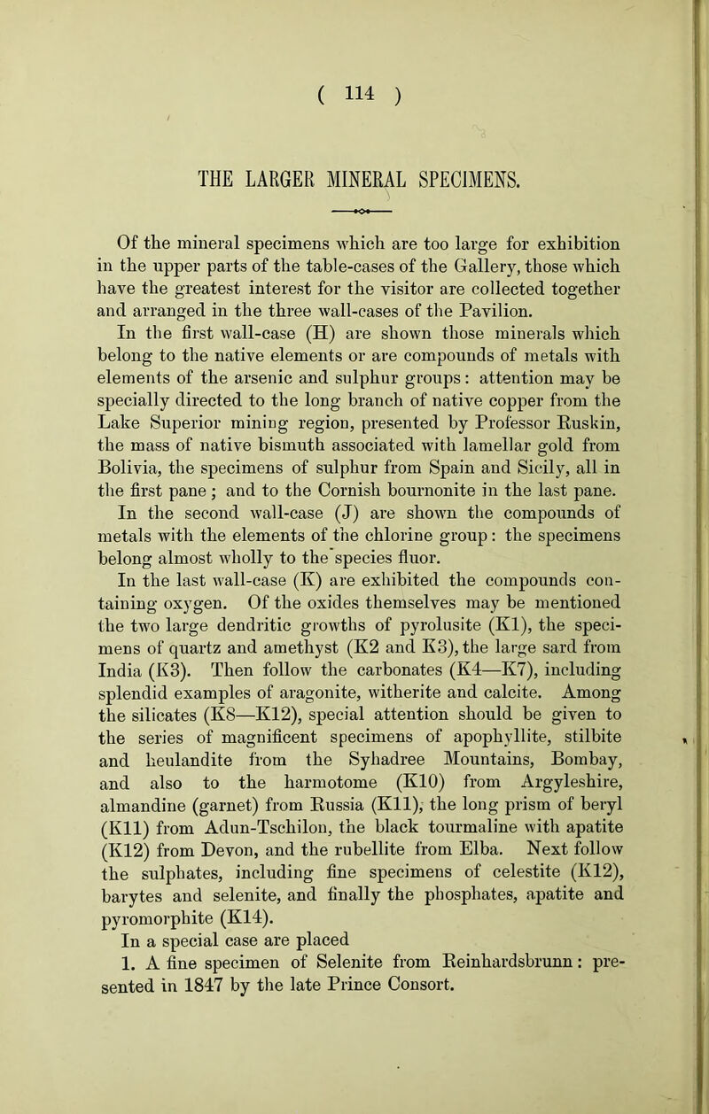 THE LARGER MINERAL SPECIMENS. Of the mineral specimens which are too large for exhibition in the upper parts of the table-cases of the Gallery, those which have the greatest interest for the visitor are collected together and arranged in the three wall-cases of the Pavilion. In the first wall-case (H) are shown those minerals which belong to the native elements or are compounds of metals with elements of the arsenic and sulphur groups: attention may be specially directed to the long branch of native copper from the Lake Superior mining region, presented by Professor Ruskin, the mass of native bismuth associated with lamellar gold from Bolivia, the specimens of sulphur from Spain and Sicily, all in the first pane; and to the Cornish bournonite in the last pane. In the second wall-case (J) are shown the compounds of metals with the elements of the chlorine group : the specimens belong almost wholly to the species fluor. In the last wall-case (K) are exhibited the compounds con- taining oxygen. Of the oxides themselves may be mentioned the two large dendritic growths of pyrolusite (Kl), the speci- mens of quartz and amethyst (K2 and K3), the large sard from India (K3). Then follow the carbonates (K4—K7), including splendid examples of aragonite, witherite and calcite. Among the silicates (K8—K12), special attention should be given to the series of magnificent specimens of apophvllite, stilbite and lieulandite from the Syhadree Mountains, Bombay, and also to the harmotome (K10) from Argyleshire, almandine (garnet) from Russia (Eli), the long prism of beryl (Kll) from Adun-Tschilon, the black tourmaline with apatite (K12) from Devon, and the rubellite from Elba. Next follow the sulphates, including fine specimens of celestite (K12), barytes and selenite, and finally the phosphates, apatite and pyromorphite (K14). In a special case are placed 1. A fine specimen of Selenite from Reinhardsbrunn: pre- sented in 1847 by the late Prince Consort.