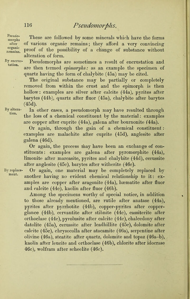 Pseudo- morphs after organic remains. By encrus- tation. By altera- tion. By replace- ment. 116 Pseudomorphs. These are followed by some minerals which have the forms of various organic remains; they afford a very convincing proof of the possibility of a change of substance without alteration of form. Pseudomorphs are sometimes a result of encrustation and are then termed epiviorphs: as an example the specimen of quartz having the form of chalybite (45a) may be cited. The original substance may be partially or completely removed from within the crust and the epimorph is then hollow: examples are silver after calcite (44a), pyrites after barytes (44b), quartz after fluor (45a), chalybite after barytes (45d). In other cases, a pseudomorph may have resulted through the loss of a chemical constituent by the material: examples are copper after cuprite (44a), galena after bournonite (44a). Or again, through the gain of a chemical constituent : examples are malachite after cuprite (45d), anglesite after galena (46d). Or again, the process may have been an exchange of con- stituents : examples are galena after pyromorphite (44a), limonite after marcasite, pyrites and chalybite (44d), cerussite after anglesite (45c), barytes after witherite (46c). Or again, one material may be completely replaced by another having no evident chemical relationship to it: ex- amples are copper after aragonite (44a), haematite after fluor and calcite (44c), kaolin after fluor (46b). Among the specimens worthy of special notice, in addition to those already mentioned, are rutile after anatase (44a), pyrites after pyrrhotite (44b), copper-pyrites after copper- glance (44b), cervantite after stibnite (44c), cassiterite after orthoclase (44c), pyrolusite after calcite (44c), chalcedony after datolite (45a), cerussite after leadhillite (45c), dolomite after calcite (45c), chrysocolla after atacamite (46a), serpentine after olivine (46a), steatite after quartz, dolomite and topaz (46a-b), kaolin after leucite and orthoclase (46b), chlorite after idocrase 46c), wolfram after scheelite (46c).